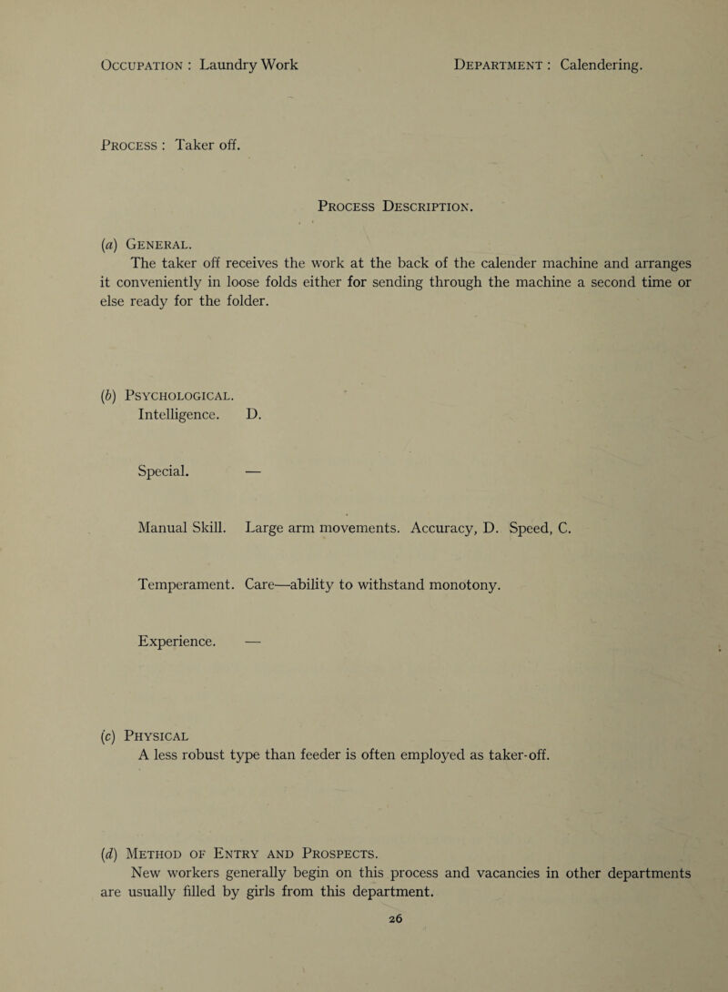 Process : Taker off. Process Description. (a) General. The taker off receives the work at the back of the calender machine and arranges it conveniently in loose folds either for sending through the machine a second time or else ready for the folder. (b) Psychological. Intelligence. D. Special. — Manual Skill. Large arm movements. Accuracy, D. Speed, C. Temperament. Care—ability to withstand monotony. Experience. — (c) Physical A less robust type than feeder is often employed as taker-off. (d) Method of Entry and Prospects. New workers generally begin on this process and vacancies in other departments are usually filled by girls from this department.