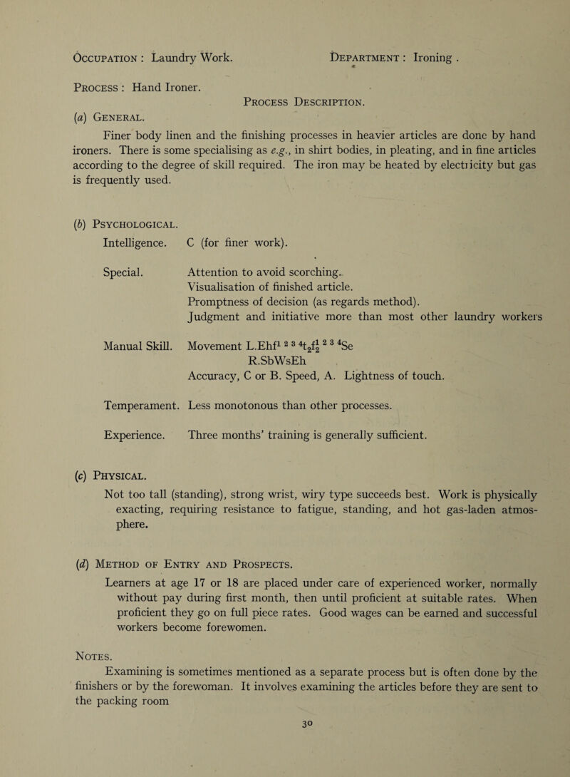 Occupation : Laundry Work. Department : Ironing . « • i: Process : Hand Ironer. Process Description. (a) General. Finer body linen and the finishing processes in heavier articles are done by hand ironers. There is some specialising as e.g., in shirt bodies, in pleating, and in fine articles according to the degree of skill required. The iron may be heated by electiicity but gas is frequently used. (b) Psychological. Intelligence. C (for finer work). Special. Attention to avoid scorching. Visualisation of finished article. Promptness of decision (as regards method). Judgment and initiative more than most other laundry workers Manual Skill. Movement L.Ehf1 2 3 4t2f| 2 3 4Se R.SbWsEh Accuracy, C or B. Speed, A. Lightness of touch. Temperament. Less monotonous than other processes. Experience. Three months’ training is generally sufficient. (c) Physical. Not too tall (standing), strong wrist, wiry type succeeds best. Work is physically exacting, requiring resistance to fatigue, standing, and hot gas-laden atmos¬ phere. (d) Method of Entry and Prospects. Learners at age 17 or 18 are placed under care of experienced worker, normally without pay during first month, then until proficient at suitable rates. When proficient they go on full piece rates. Good wages can be earned and successful workers become forewomen. Notes. Examining is sometimes mentioned as a separate process but is often done by the finishers or by the forewoman. It involves examining the articles before they are sent to the packing room