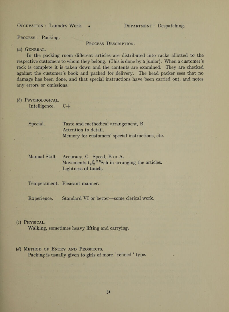 Process : Packing. Process Description. (a) General. In the packing room different articles are distributed into racks allotted to the respective customers to whom they belong. (This is done by a junior). When a customer’s rack is complete it is taken down and the contents are examined. They are checked against the customer’s book and packed for delivery. The head packer sees that no damage has been done, and that special instructions have been carried out, and notes any errors or omissions. (b) Psychological. Intelligence. C + Special. Taste and methodical arrangement, B. Attention to detail. Memory for customers’ special instructions, etc. Manual Skill. Accuracy, C. Speed, B or A. Movements t2f|2 3Seh in arranging the articles. Lightness of touch. Temperament. Pleasant manner. Experience. Standard VI or better—some clerical work. (c) Physical. Walking, sometimes heavy lifting and carrying. (d) Method of Entry and Prospects. Packing is usually given to girls of more * refined ’ type.