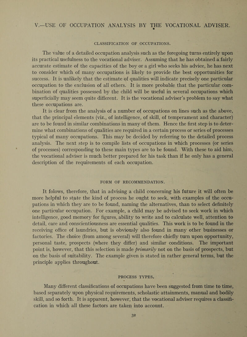 V.—USE OF OCCUPATION ANALYSIS BY THE VOCATIONAL ADVISER. « CLASSIFICATION OF OCCUPATIONS. The value of a detailed occupation analysis such as the foregoing turns entirely upon its practical usefulness to the vocational adviser. Assuming that he has obtained a fairly accurate estimate of the capacities of the boy or a girl who seeks his advice, he has next to consider which of many occupations is likely to provide the best opportunities for success. It is unlikely that the estimate of qualities will indicate precisely one particular occupation to the exclusion of all others. It is more probable that the particular com¬ bination of qualities possessed by the child will be useful in several occupations which superficially may seem quite different. It is the vocational adviser’s problem to say what these occupations are. It is clear from the analysis of a number of occupations on lines such as the above, that the principal elements (viz., of intelligence, of skill, of temperament and character) are to be found in similar combinations in many of them. Hence the first step is to deter¬ mine what combinations of qualities are required in a certain process or series of processes typical of many occupations. This may be decided by referring to the detailed process analysis. The next step is to compile lists of occupations in which processes (or series of processes) corresponding to these main types are to be found. With these to aid him, the vocational adviser is much better prepared for his task than if he only has a general description of the requirements of each occupation. FORM OF RECOMMENDATION. It folows, therefore, that in advising a child concerning his future it will often be more helpful to state the kind of process he ought to seek, with examples of the occu¬ pations in which they are to be found, naming the alternatives, than to select definitely one particular occupation. For example, a child may be advised to seek work in which intelligence, good memory for figures, ability to write and to calculate well, attention to detail, care and conscientiousness are essential qualities. This work is to be found in the receiving office of laundries, but is obviously also found in many other businesses or factories. The choice (from among several) will therefore chiefly turn upon opportunity, personal taste, prospects (where they differ) and similar conditions. The important point is, however, that this selection is made primarily not on the basis of prospects, but on the basis of suitability. The example given is stated in rather general terms, but the principle applies throughout. PROCESS TYPES. • Many different classifications of occupations have been suggested from time to time, based separately upon physical requirements, scholastic attainments, manual and bodily skill, and so forth. It is apparent, however, that the vocational adviser requires a classifi¬ cation in which all these factors are taken into account.