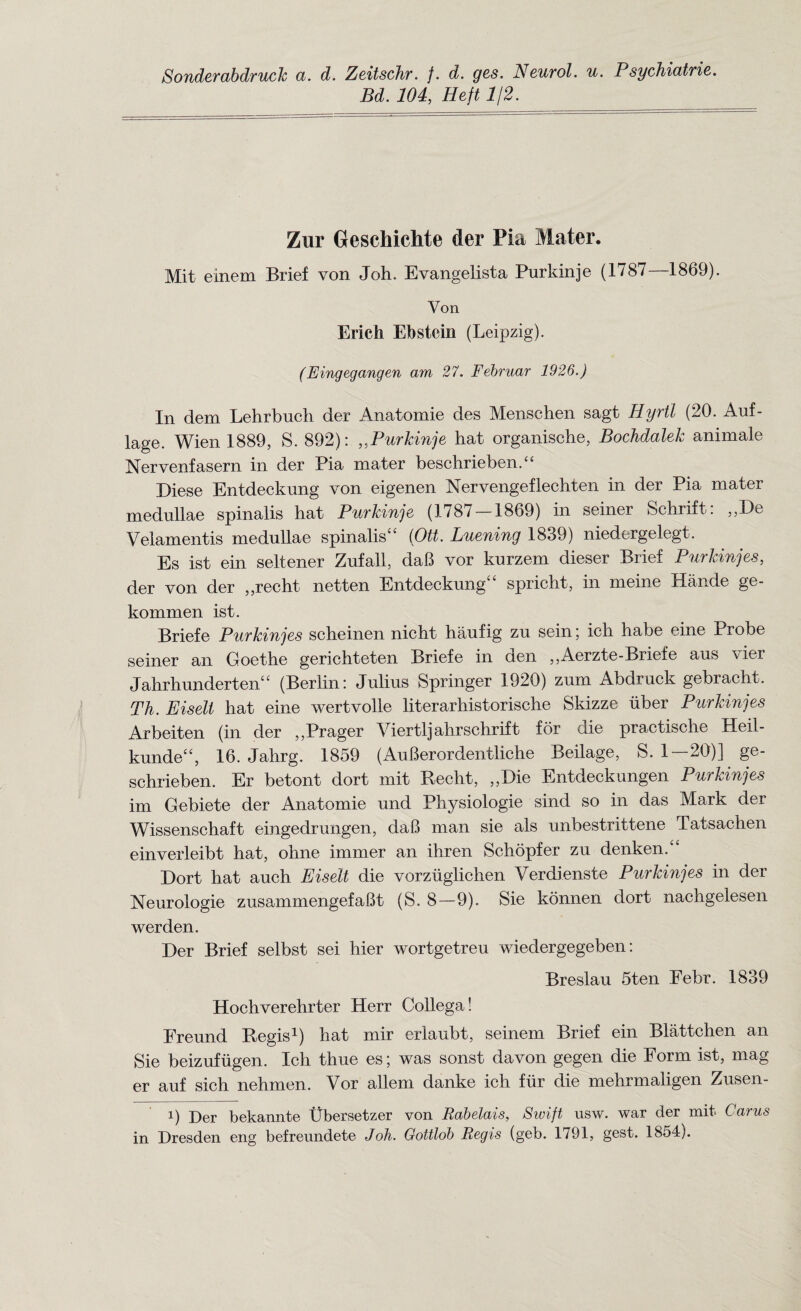 Sonderabdruck a. d. Zeitschr. f. d. ges. Neurol, u. Psychiatrie. Bd. 104, Heft 1/2. Zur Geschichte der Pia Mater. Mit einem Brief von Joh. Evangelista Purldnje (1787—1869). Yon Erich Ebstein (Leipzig). (Eingegangen am 27. Februar 1926.) In dem Lehrbuch der Anatomie des Menschen sagt Hyrtl (20. Auf- lage. Wien 1889, S. 892): ,,Purkinje hat organische, Bochdalek animate Nervenfasern in der Pia mater beschriebenA Diese Entdeckung von eigenen Nervengeflechten in der Pia mater medullae spinalis hat Purkinje (1787 — 1869) in seiner Schrift: ,,De Velamentis medullae spinalis“ (Ott. Luening 1839) niedergelegt. Es ist ein seltener Zufall, daB vor kurzem dieser Brief Purkinjes, der von der ,,recht netten Entdeckung spricht, in meine Hande ge- kommen ist. Briefe Purkinjes scheinen nicht haufig zu sein; ich habe eine Probe seiner an Goethe gerichteten Briefe in den ,,Aerzte-Briefe aus \ier Jahrhundertent£ (Berlin: Julius Springer 1920) zum Abdruck gebracht. Th. Eiselt hat eine wertvolle literarhistorische Skizze iiber Purkinjes Arbeiten (in der ,,Prager Viertljahrschrift for die practische Heil- kunde££, 16. Jahrg. 1859 (AuBerordentliche Beilage, S. 1 — 20)] ge- schrieben. Er betont dort mit Becht, „Die Entdeckungen Purkinjes im Gebiete der Anatomie und Physiologie sind so in das Mark der Wissenschaft eingedrungen, daB man sie als unbestrittene Tatsachen einverleibt hat, ohne immer an ihren Schopfer zu denken.££ Dort hat auch Eiselt die vorziiglichen Verdienste Purkinjes in der Neurologic zusammengefaBt (S. 8—9). Sie konnen dort nachgelesen werden. Der Brief selbst sei hier wortgetreu wiedergegeben: Breslau 5ten Febr. 1839 Hochverehrter Herr Collega! Freund Begis1) hat mir erlaubt, seinem Brief ein Blattchen an Sie beizufugen. Ich thue es; was sonst davon gegen die Form ist, mag er auf sich nehmen. Vor allem danke ich fur die mehrmaligen Zusen- i) Der bekannte Bbersetzer von Rabelais, Swift usw. war der mit Cams in Dresden eng befreundete Joh. Gottlob Regis (geb. 1791, gest. 1854).