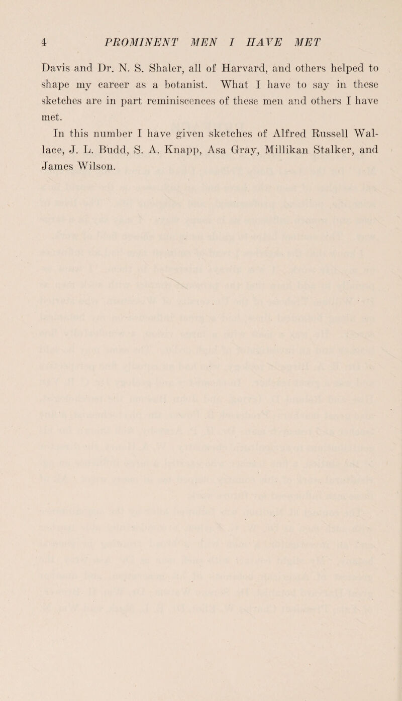 Davis and Dr. N. S. Shaler, all of Harvard, and others helped to shape my career as a botanist. What I have to say in these sketches are in part reminiscences of these men and others I have met. In this number I have given sketches of Alfred Russell Wal¬ lace, J. L. Budd, S. A. Knapp, Asa Gray, Millikan Stalker, and James Wilson.