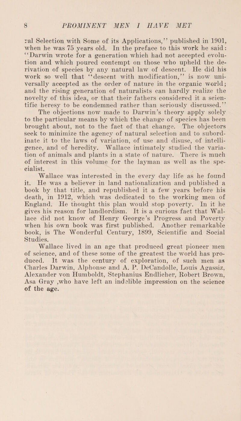 ral Selection with Some of its Applications/7 published in 1901, when he was 75 years old. In the preface to this work he said: “Darwin wrote for a generation which had not accepted evolu¬ tion and which poured contempt on those who upheld the de¬ rivation of species by any natural law of descent. He did his work so well that “descent with modification/7 is now uni¬ versally accepted as the order of nature in the organic world; and the rising generation of naturalists can hardly realize the novelty of this idea, or that their fathers considered it a scien¬ tific heresy to be condemned rather than seriously discussed.77 The objections now made to Darwin’s theory apply solely to the particular means by which the change of species has been brought about, not to the fact of that change. The objectors seek to minimize the agency of natural selection and to subord¬ inate it to the laws of variation, of use and disuse, of intelli¬ gence, and of heredity. Wallace intimately studied the varia¬ tion of animals and plants in a state of nature. There is much of interest in this volume for the layman as well as the spe¬ cialist. Wallace was interested in the every day life as he found it. He was a believer in land nationalization and published a book by that title, and republished it a few years before his death, in 1912, which was dedicated to the working men of England. He thought this plan would stop poverty. In it he gives his reason for landlordism. It is a curious fact that Wal¬ lace did not know of Henry George’s Progress and Poverty when his own book was first published. Another remarkable book, is The Wonderful Century, 1899, Scientific and Social Studies. Wallace lived in an age that produced great pioneer men of science, and of these some of the greatest the world has pro¬ duced. It was the century of exploration, of such men as Charles Darwin, Alphonse and A. P. DeCandolle, Louis Agassiz, Alexander von Humboldt, Stephanius Endlicher, Robert Brown, Asa Gray ,who have left an indelible impression on the science of the age.