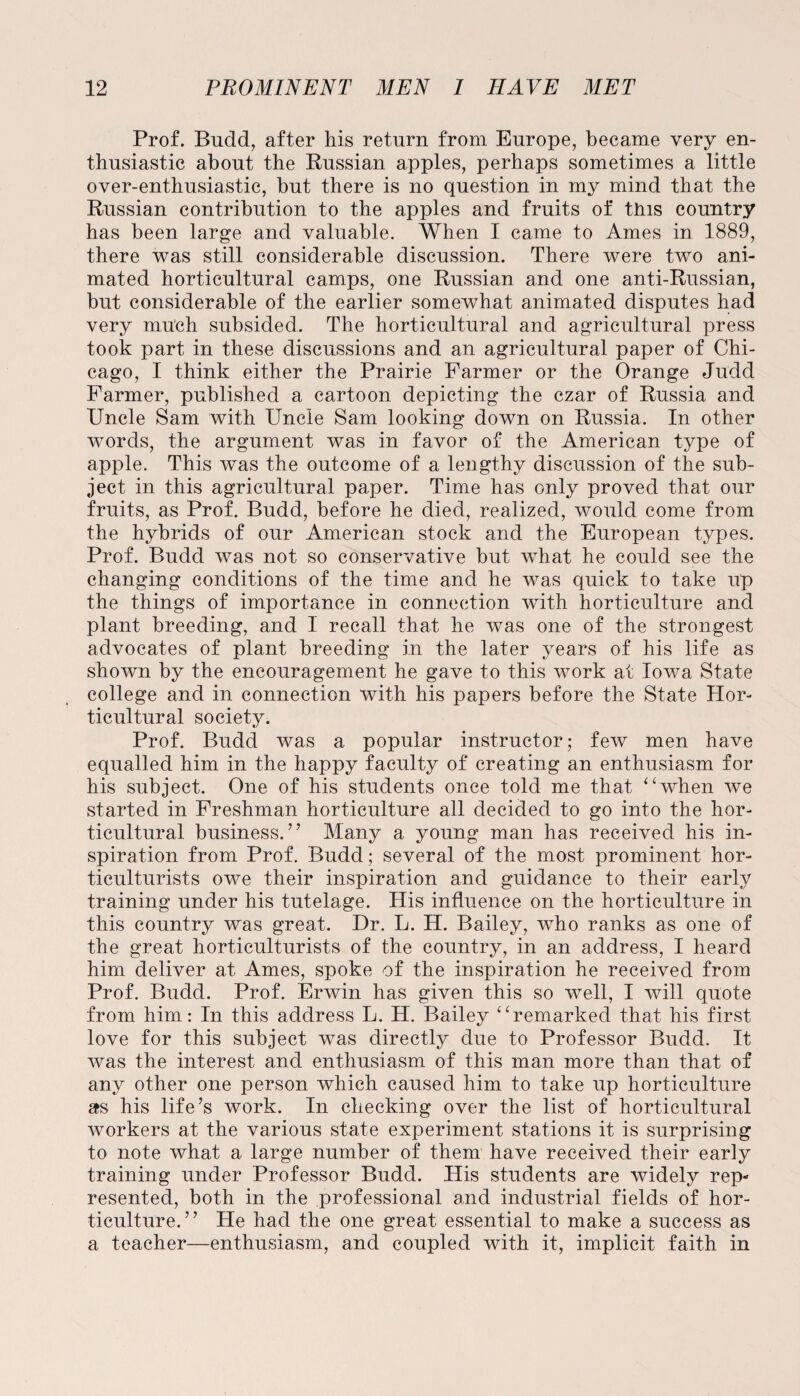 Prof. Budd, after his return from Europe, became very en¬ thusiastic about the Russian apples, perhaps sometimes a little over-enthusiastic, but there is no question in my mind that the Russian contribution to the apples and fruits of this country has been large and valuable. When I came to Ames in 1889, there was still considerable discussion. There were two ani¬ mated horticultural camps, one Russian and one anti-Russian, but considerable of the earlier somewhat animated disputes had very much subsided. The horticultural and agricultural press took part in these discussions and an agricultural paper of Chi¬ cago, I think either the Prairie Farmer or the Orange Judd Farmer, published a cartoon depicting the czar of Russia and Uncle Sam with Uncle Sam looking down on Russia. In other words, the argument was in favor of the American type of apple. This was the outcome of a lengthy discussion of the sub¬ ject in this agricultural paper. Time has only proved that our fruits, as Prof. Budd, before he died, realized, would come from the hybrids of our American stock and the European types. Prof. Budd was not so conservative but what he could see the changing conditions of the time and he was quick to take up the things of importance in connection with horticulture and plant breeding, and I recall that he was one of the strongest advocates of plant breeding in the later years of his life as shown by the encouragement he gave to this work at Iowa State college and in connection with his papers before the State Hor¬ ticultural society. Prof. Budd was a popular instructor; few men have equalled him in the happy faculty of creating an enthusiasm for his subject. One of his students once told me that “when we started in Freshman horticulture all decided to go into the hor¬ ticultural business.” Many a young man has received his in¬ spiration from Prof. Budd; several of the most prominent hor¬ ticulturists owe their inspiration and guidance to their early training under his tutelage. His influence on the horticulture in this country was great. Dr. L. H. Bailey, who ranks as one of the great horticulturists of the country, in an address, I heard him deliver at Ames, spoke of the inspiration he received from Prof. Budd. Prof. Erwin has given this so well, I will quote from him: In this address L. H. Bailey “remarked that his first love for this subject was directly due to Professor Budd. It was the interest and enthusiasm of this man more than that of any other one person which caused him to take up horticulture as his life’s work. In checking over the list of horticultural workers at the various state experiment stations it is surprising to note what a large number of them have received their early training under Professor Budd. His students are widely rep¬ resented, both in the professional and industrial fields of hor¬ ticulture.” He had the one great essential to make a success as a teacher—enthusiasm, and coupled with it, implicit faith in