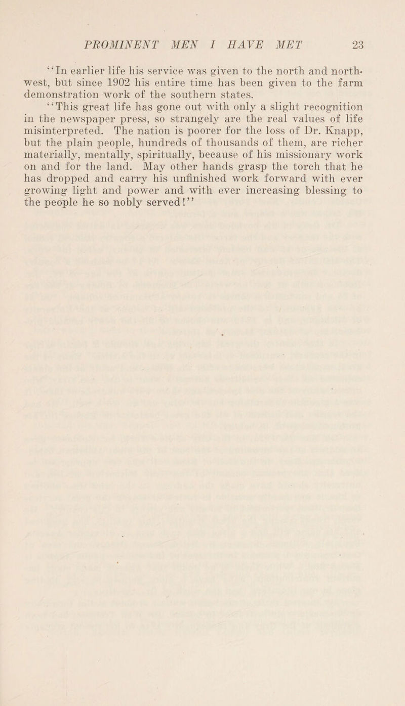 “In earlier life his service was given to the north and north¬ west, blit since 1902 his entire time has been given to the farm demonstration work of the southern states. “This great life has gone out with only a slight recognition in the newspaper press, so strangely are the real values of life misinterpreted. The nation is poorer for the loss of Dr. Knapp, but the plain people, hundreds of thousands of them, are richer materially, mentally, spiritually, because of his missionary work on and for the land. May other hands grasp the torch that he has dropped and carry his unfinished work forward with ever growing light and power and with ever increasing blessing to the people he so nobly served!’’