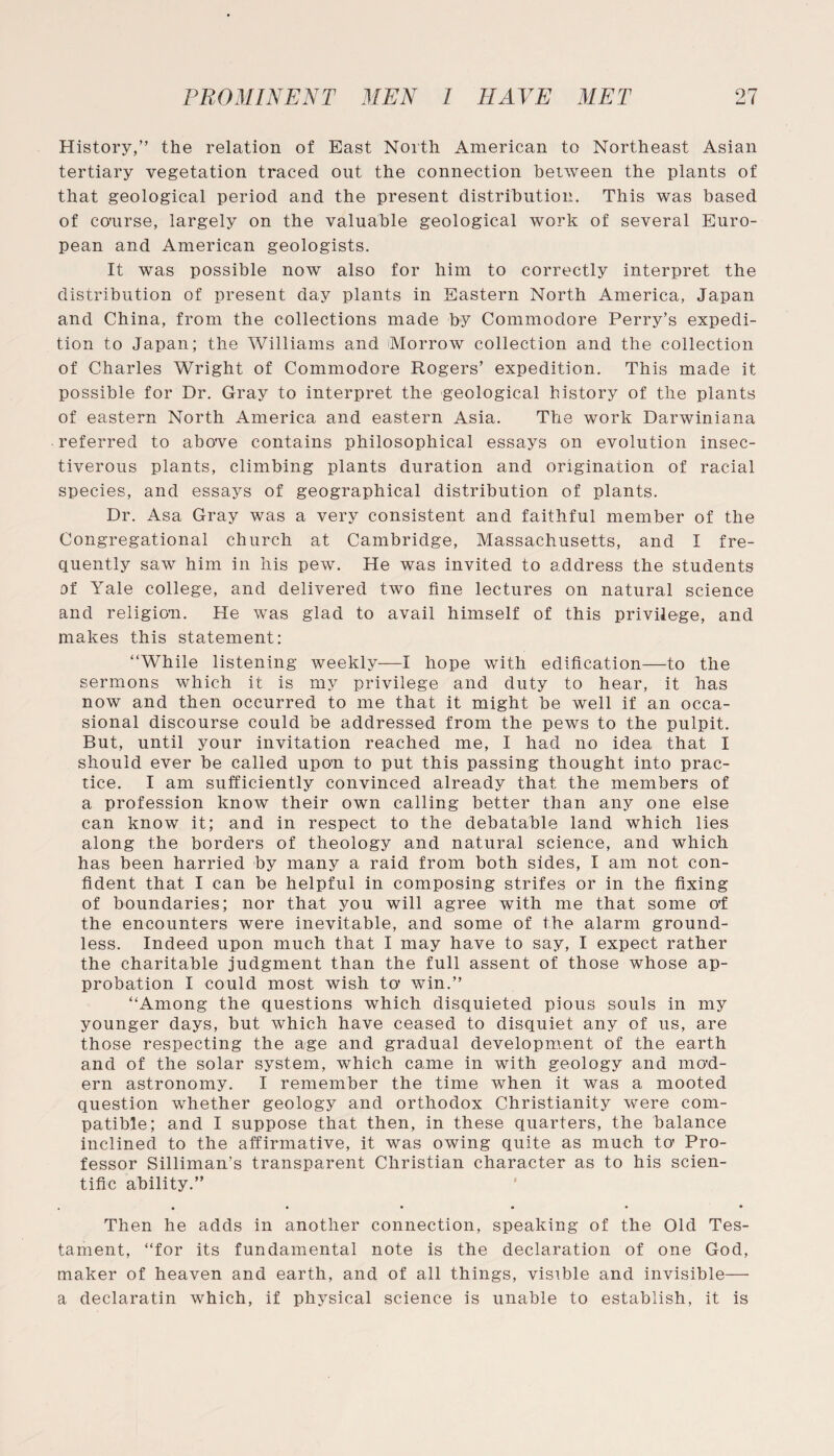 History,” the relation of East North American to Northeast Asian tertiary vegetation traced out the connection between the plants of that geological period and the present distribution. This was based of course, largely on the valuable geological work of several Euro¬ pean and American geologists. It was possible now also for him to correctly interpret the distribution of present day plants in Eastern North America, Japan and China, from the collections made by Commodore Perry’s expedi¬ tion to Japan; the Williams and Morrow collection and the collection of Charles Wright of Commodore Rogers’ expedition. This made it possible for Dr. Gray to interpret the geological history of the plants of eastern North America and eastern Asia. The work Darwiniana referred to above contains philosophical essays on evolution insec¬ tivorous plants, climbing plants duration and origination of racial species, and essays of geographical distribution of plants. Dr. Asa Gray was a very consistent and faithful member of the Congregational church at Cambridge, Massachusetts, and I fre¬ quently saw him in his pew. He was invited to address the students of Yale college, and delivered two fine lectures on natural science and religion. He was glad to avail himself of this privilege, and makes this statement: “While listening weekly—I hope with edification—to the sermons which it is my privilege and duty to hear, it has now and then occurred to me that it might be well if an occa¬ sional discourse could be addressed from the pews to the pulpit. But, until your invitation reached me, I had no idea that I should ever be called upon to put this passing thought into prac¬ tice. I am sufficiently convinced already that the members of a profession know their own calling better than any one else can know it; and in respect to the debatable land which lies along the borders of theology and natural science, and which has been harried by many a raid from both sides, I am not con¬ fident that I can be helpful in composing strifes or in the fixing of boundaries; nor that you will agree with me that some o'f the encounters were inevitable, and some of the alarm ground¬ less. Indeed upon much that I may have to say, I expect rather the charitable judgment than the full assent of those whose ap¬ probation I could most wish to* win.” “Among the questions which disquieted pious souls in my younger days, but which have ceased to disquiet any of us, are those respecting the age and gradual development of the earth and of the solar system, which came in with geology and mo'd- ern astronomy. I remember the time when it was a mooted question whether geology and orthodox Christianity were com¬ patible; and I suppose that then, in these quarters, the balance inclined to the affirmative, it was owing quite as much to’ Pro¬ fessor Silliman’s transparent Christian character as to his scien¬ tific ability.” .#••••• Then he adds in another connection, speaking of the Old Tes¬ tament, “for its fundamental note is the declaration of one God, maker of heaven and earth, and of all things, visible and invisible— a declaratin which, if physical science is unable to establish, it is