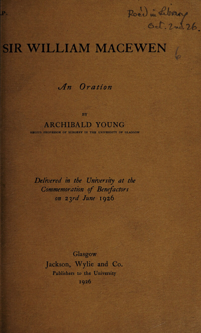 H - - ab . 1 -■ .>- ' I S/i ' ,; ». : ;. si .-■fit* •■>■-■ •1^- - -- - - •/-; m. «An Oration BY ARCHIBALD YOUNG REGIUS PROFESSOR OF SURGERY IN THE UNIVERSITY OF GLASGOW Delivered in the University at the Commemoration of Benefactors on 23rd June 1926 Glasgow Jackson, Wylie and Co. Publishers to the University