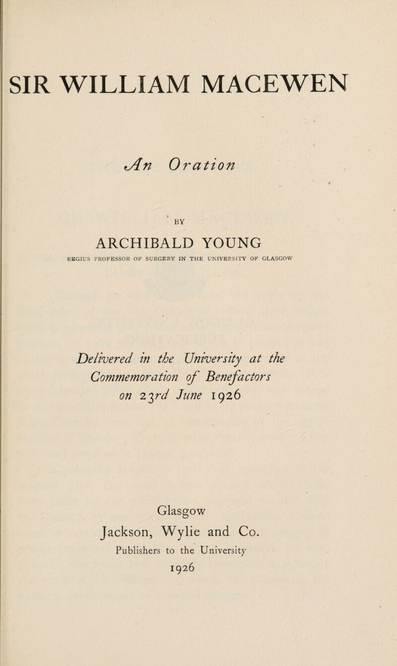 *An Oration BY ARCHIBALD YOUNG REGIUS PROFESSOR OF SURGERY IN THE UNIVERSITY OF GLASGOW Delivered in the University at the Commemoration of Benefactors on 23rd June 1926 ■ Glasgow Jackson, Wylie and Co. Publishers to the University 1926