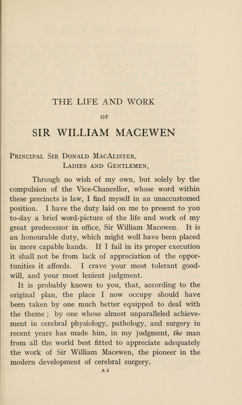 THE LIFE AND WORK OF SIR WILLIAM MACEWEN Principal Sir Donald MacAlister, Ladies and Gentlemen, Through no wish of my own, but solely by the compulsion of the Vice-Chancellor, whose word within these precincts is law, I find myself in an unaccustomed position. I have the duty laid on me to present to you to-day a brief word-picture of the life and work of my great predecessor in office, Sir William Macewen. It is an honourable duty, which might well have been placed in more capable hands. If I fail in its proper execution it shall not be from lack of appreciation of the oppor¬ tunities it affords. I crave your most tolerant good¬ will, and your most lenient judgment. It is probably known to you, that, according to the original plan, the place I now occupy should have been taken by one much better equipped to deal with the theme ; by one whose almost unparalleled achieve¬ ment in cerebral physiology, pathology, and surgery in recent years has made him, in my judgment, the man from all the world best fitted to appreciate adequately the work of Sir William Macewen, the pioneer in the modern development of cerebral surgery. A 2