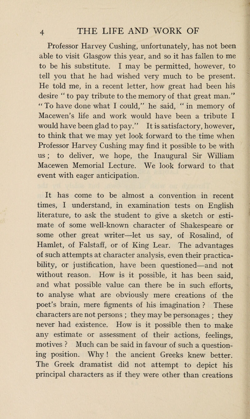 Professor Harvey Cushing, unfortunately, has not been able to visit Glasgow this year, and so it has fallen to me to be his substitute. I may be permitted, however, to tell you that he had wished very much to be present. He told me, in a recent letter, how great had been his desire “ to pay tribute to the memory of that great man.” “To have done what I could,” he said, “ in memory of Macewen’s life and work would have been a tribute I would have been glad to pay.” It is satisfactory, however, to think that we may yet look forward to the time when Professor Harvey Cushing may find it possible to be with us; to deliver, we hope, the Inaugural Sir William Macewen Memorial Lecture. We look forward to that event with eager anticipation. It has come to be almost a convention in recent times, I understand, in examination tests on English literature, to ask the student to give a sketch or esti¬ mate of some well-known character of Shakespeare or some other great writer—let us say, of Rosalind, of Hamlet, of Falstaff, or of King Lear. The advantages of such attempts at character analysis, even their practica¬ bility, or justification, have been questioned—and not without reason. How is it possible, it has been said, and what possible value can there be in such efforts, to analyse what are obviously mere creations of the poet’s brain, mere figments of his imagination ? These characters are not persons ; they may be personages ; they never had existence. How is it possible then to make any estimate or assessment of their actions, feelings, motives ? Much can be said in favour of such a question¬ ing position. Why ! the ancient Greeks knew better. The Greek dramatist did not attempt to depict his principal characters as if they were other than creations