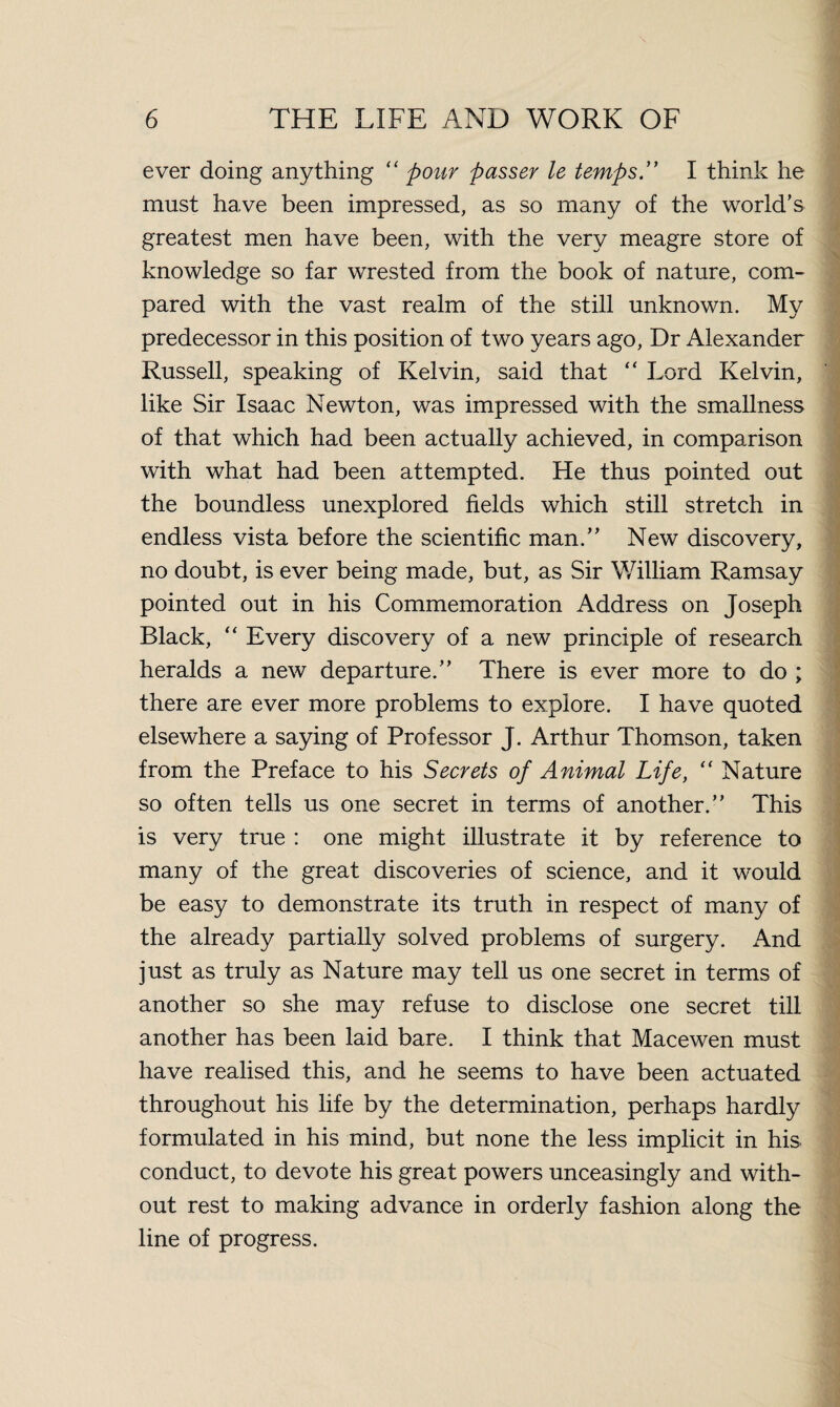 ever doing anything “ pour passer le temps .” I think he must have been impressed, as so many of the world’s greatest men have been, with the very meagre store of knowledge so far wrested from the book of nature, com¬ pared with the vast realm of the still unknown. My predecessor in this position of two years ago, Dr Alexander Russell, speaking of Kelvin, said that “ Lord Kelvin, like Sir Isaac Newton, was impressed with the smallness of that which had been actually achieved, in comparison with what had been attempted. He thus pointed out the boundless unexplored fields which still stretch in endless vista before the scientific man.” New discovery, no doubt, is ever being made, but, as Sir William Ramsay pointed out in his Commemoration Address on Joseph Black, “ Every discovery of a new principle of research heralds a new departure.” There is ever more to do ; there are ever more problems to explore. I have quoted elsewhere a saying of Professor J. Arthur Thomson, taken from the Preface to his Secrets of Animal Life, “ Nature so often tells us one secret in terms of another.” This is very true : one might illustrate it by reference to many of the great discoveries of science, and it would be easy to demonstrate its truth in respect of many of the already partially solved problems of surgery. And just as truly as Nature may tell us one secret in terms of another so she may refuse to disclose one secret till another has been laid bare. I think that Macewen must have realised this, and he seems to have been actuated throughout his life by the determination, perhaps hardly formulated in his mind, but none the less implicit in his conduct, to devote his great powers unceasingly and with¬ out rest to making advance in orderly fashion along the line of progress.