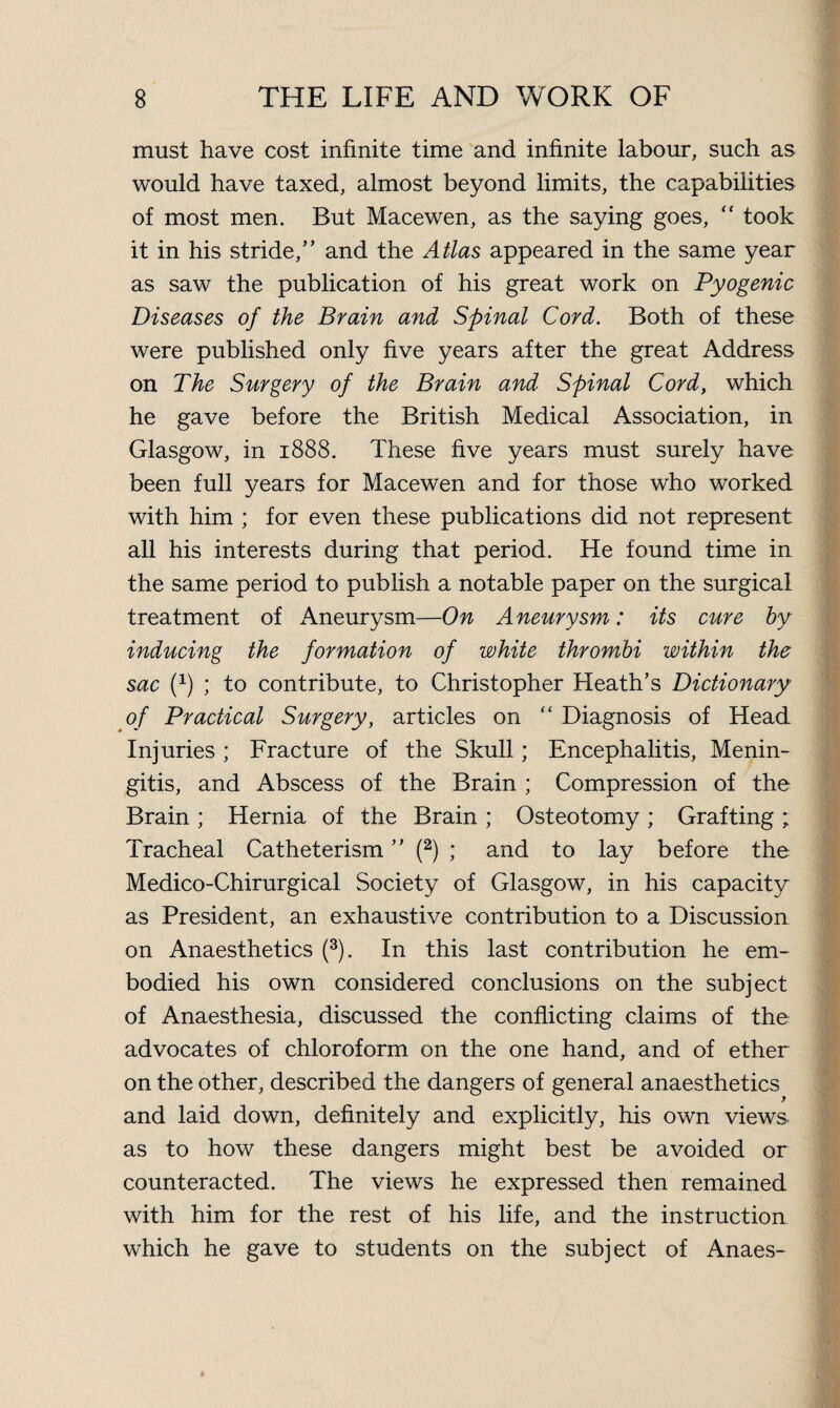 must have cost infinite time and infinite labour, such as would have taxed, almost beyond limits, the capabilities of most men. But Macewen, as the saying goes, “ took it in his stride,” and the Atlas appeared in the same year as saw the publication of his great work on Pyogenic Diseases of the Brain and Spinal Cord. Both of these were published only five years after the great Address on The Surgery of the Brain and Spinal Cord, which he gave before the British Medical Association, in Glasgow, in 1888. These five years must surely have been full years for Macewen and for those who worked with him ; for even these publications did not represent all his interests during that period. He found time in the same period to publish a notable paper on the surgical treatment of Aneurysm—On Aneurysm: its cure by inducing the formation of white thrombi within the sac (*) ; to contribute, to Christopher Heath’s Dictionary of Practical Surgery, articles on “ Diagnosis of Head Injuries ; Fracture of the Skull; Encephalitis, Menin¬ gitis, and Abscess of the Brain ; Compression of the Brain ; Hernia of the Brain ; Osteotomy ; Grafting ; Tracheal Catheterism ” (2) ; and to lay before the Medico-Chirurgical Society of Glasgow, in his capacity as President, an exhaustive contribution to a Discussion on Anaesthetics (3). In this last contribution he em¬ bodied his own considered conclusions on the subject of Anaesthesia, discussed the conflicting claims of the advocates of chloroform on the one hand, and of ether on the other, described the dangers of general anaesthetics and laid down, definitely and explicitly, his own views as to how these dangers might best be avoided or counteracted. The views he expressed then remained with him for the rest of his life, and the instruction which he gave to students on the subject of Anaes-