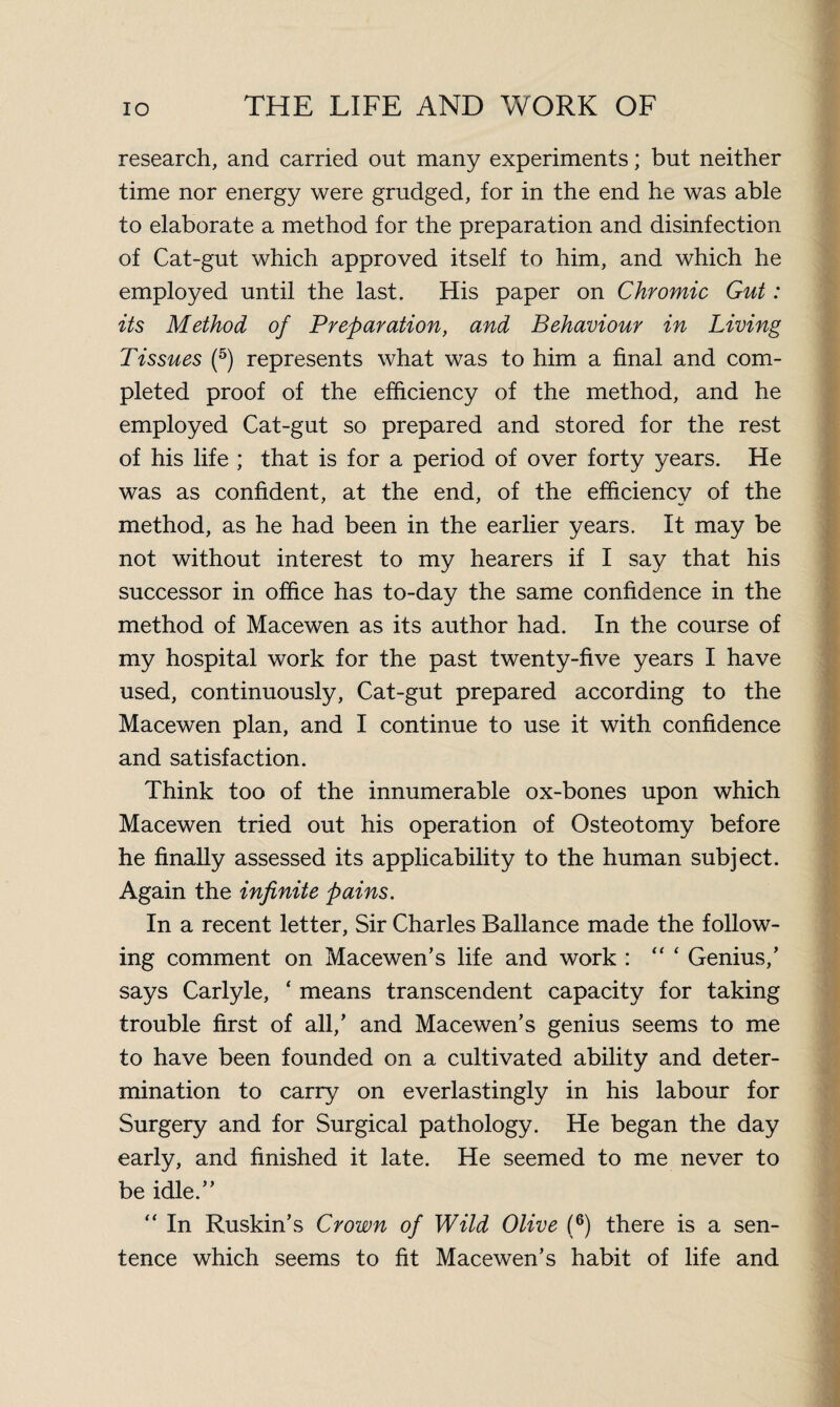 research, and carried out many experiments; but neither time nor energy were grudged, for in the end he was able to elaborate a method for the preparation and disinfection of Cat-gut which approved itself to him, and which he employed until the last. His paper on Chromic Gut: its Method of Preparation, and Behaviour in Living Tissues (5) represents what was to him a final and com¬ pleted proof of the efficiency of the method, and he employed Cat-gut so prepared and stored for the rest of his life ; that is for a period of over forty years. He was as confident, at the end, of the efficiency of the method, as he had been in the earlier years. It may be not without interest to my hearers if I say that his successor in office has to-day the same confidence in the method of Macewen as its author had. In the course of my hospital work for the past twenty-five years I have used, continuously, Cat-gut prepared according to the Macewen plan, and I continue to use it with confidence and satisfaction. Think too of the innumerable ox-bones upon which Macewen tried out his operation of Osteotomy before he finally assessed its applicability to the human subject. Again the infinite pains. In a recent letter. Sir Charles Ballance made the follow¬ ing comment on Macewen’s life and work : “ * Genius/ says Carlyle, ‘ means transcendent capacity for taking trouble first of all/ and Macewen’s genius seems to me to have been founded on a cultivated ability and deter¬ mination to carry on everlastingly in his labour for Surgery and for Surgical pathology. He began the day early, and finished it late. He seemed to me never to be idle.” “ In Ruskin’s Crown of Wild Olive (6) there is a sen¬ tence which seems to fit Macewen’s habit of life and