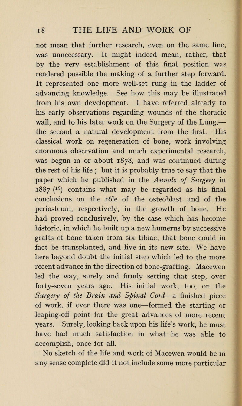 not mean that further research, even on the same line, was unnecessary. It might indeed mean, rather, that by the very establishment of this final position was rendered possible the making of a further step forward. It represented one more well-set rung in the ladder of advancing knowledge. See how this may be illustrated from his own development. I have referred already to his early observations regarding wounds of the thoracic wall, and to his later work on the Surgery of the Lung,— the second a natural development from the first. His classical work on regeneration of bone, work involving enormous observation and much experimental research, was begun in or about 1878, and was continued during the rest of his life ; but it is probably true to say that the paper which he published in the Annals of Surgery in 1887 (19) contains what may be regarded as his final conclusions on the role of the osteoblast and of the periosteum, respectively, in the growth of bone. He had proved conclusively, by the case which has become historic, in which he built up a new humerus by successive grafts of bone taken from six tibiae, that bone could in fact be transplanted, and live in its new site. We have here beyond doubt the initial step which led to the more recent advance in the direction of bone-grafting. Macewen led the way, surely and firmly setting that step, over forty-seven years ago. His initial work, too, on the Surgery of the Brain and Spinal Cord—a finished piece of work, if ever there was one—formed the starting or leaping-off point for the great advances of more recent years. Surely, looking back upon his life’s work, he must have had much satisfaction in what he was able to accomplish, once for all. No sketch of the life and work of Macewen would be in any sense complete did it not include some more particular