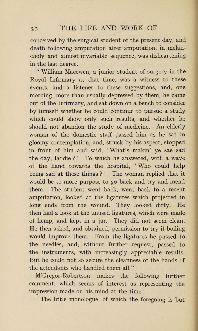 conceived by the surgical student of the present day, and death following amputation after amputation, in melan¬ choly and almost invariable sequence, was disheartening in the last degree. “ William Macewen, a junior student of surgery in the Royal Infirmary at that time, was a witness to these events, and a listener to these suggestions, and, one morning, more than usually depressed by them, he came out of the Infirmary, and sat down on a bench to consider by himself whether he could continue to pursue a study which could show only such results, and whether he should not abandon the study of medicine. An elderly woman of the domestic staff passed him as he sat in gloomy contemplation, and, struck by his aspect, stopped in front of him and said, * What’s makin’ ye sae sad the day, laddie ? ’ To which he answered, with a wave of the hand towards the hospital, ‘ Who could help being sad at these things ? ’ The woman replied that it would be to more purpose to go back and try and mend them. The student went back, went back to a recent amputation, looked at the ligatures which projected in long ends from the wound. They looked dirty. He then had a look at the unused ligatures, which were made of hemp, and kept in a jar. They did not seem clean. He then asked, and obtained, permission to try if boiling would improve them. From the ligatures he passed to the needles, and, without further request, passed to the instruments, with increasingly appreciable results. But he could not so secure the cleanness of the hands of the attendants who handled them all.” M'Gregor-Robertson makes the following further comment, which seems of interest as representing the impression made on his mind at the time :— “ The little monologue, of which the foregoing is but