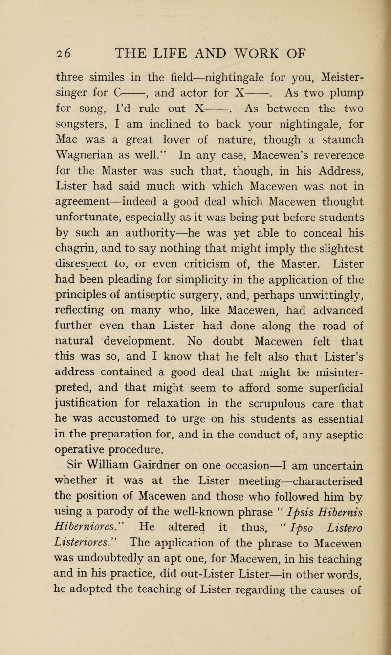 three similes in the field—nightingale for you, Meister- singer for C-, and actor for X-. As two plump for song, I’d rule out X-. As between the two songsters, I am inclined to back your nightingale, for Mac was a great lover of nature, though a staunch Wagnerian as well.” In any case, Macewen’s reverence for the Master was such that, though, in his Address, Lister had said much with which Macewen was not in agreement—indeed a good deal which Macewen thought unfortunate, especially as it was being put before students by such an authority—he was yet able to conceal his chagrin, and to say nothing that might imply the slightest disrespect to, or even criticism of, the Master. Lister had been pleading for simplicity in the application of the principles of antiseptic surgery, and, perhaps unwittingly, reflecting on many who, like Macewen, had advanced further even than Lister had done along the road of natural development. No doubt Macewen felt that this was so, and I know that he felt also that Lister’s address contained a good deal that might be misinter¬ preted, and that might seem to afford some superficial justification for relaxation in the scrupulous care that he was accustomed to urge on his students as essential in the preparation for, and in the conduct of, any aseptic operative procedure. Sir William Gairdner on one occasion—I am uncertain whether it was at the Lister meeting—characterised the position of Macewen and those who followed him by using a parody of the well-known phrase “ Ipsis Hibernis Hiberniores. He altered it thus, “ Ipso Listero Listeriores .” The application of the phrase to Macewen was undoubtedly an apt one, for Macew^en, in his teaching and in his practice, did out-Lister Lister—in other words, he adopted the teaching of Lister regarding the causes of