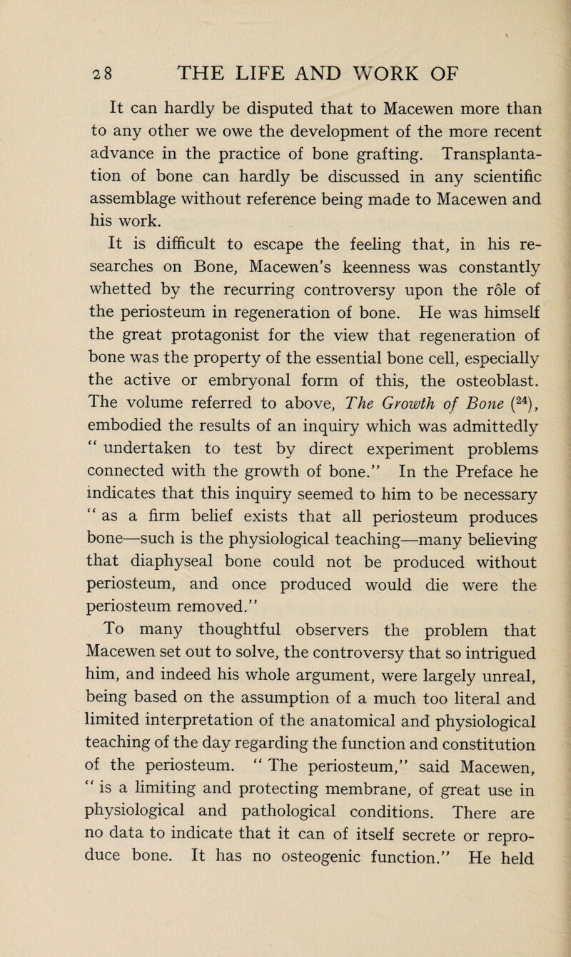 It can hardly be disputed that to Macewen more than to any other we owe the development of the more recent advance in the practice of bone grafting. Transplanta¬ tion of bone can hardly be discussed in any scientific assemblage without reference being made to Macewen and his work. It is difficult to escape the feeling that, in his re¬ searches on Bone, Macewen’s keenness was constantly whetted by the recurring controversy upon the role of the periosteum in regeneration of bone. He was himself the great protagonist for the view that regeneration of bone was the property of the essential bone cell, especially the active or embryonal form of this, the osteoblast. The volume referred to above, The Growth of Bone (24), embodied the results of an inquiry which was admittedly “ undertaken to test by direct experiment problems connected with the growth of bone.” In the Preface he indicates that this inquiry seemed to him to be necessary “ as a firm belief exists that all periosteum produces bone—such is the physiological teaching—many believing that diaphyseal bone could not be produced without periosteum, and once produced would die were the periosteum removed.” To many thoughtful observers the problem that Macewen set out to solve, the controversy that so intrigued him, and indeed his whole argument, were largely unreal, being based on the assumption of a much too literal and limited interpretation of the anatomical and physiological teaching of the day regarding the function and constitution of the periosteum. “ The periosteum,” said Macewen, “ is a limiting and protecting membrane, of great use in physiological and pathological conditions. There are no data to indicate that it can of itself secrete or repro¬ duce bone. It has no osteogenic function.” He held