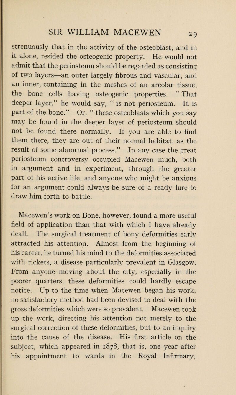 strenuously that in the activity of the osteoblast, and in it alone, resided the osteogenic property. He would not admit that the periosteum should be regarded as consisting of two layers—an outer largely fibrous and vascular, and an inner, containing in the meshes of an areolar tissue, the bone cells having osteogenic properties. “ That deeper layer, he would say, “ is not periosteum. It is part of the bone. Or, “ these osteoblasts which you say may be found in the deeper layer of periosteum should not be found there normally. If you are able to find them there, they are out of their normal habitat, as the result of some abnormal process. In any case the great periosteum controversy occupied Macewen much, both in argument and in experiment, through the greater part of his active life, and anyone who might be anxious for an argument could always be sure of a ready lure to draw him forth to battle. Macewen’s work on Bone, however, found a more useful field of application than that with which I have already dealt. The surgical treatment of bony deformities early attracted his attention. Almost from the beginning of his career, he turned his mind to the deformities associated with rickets, a disease particularly prevalent in Glasgow. From anyone moving about the city, especially in the poorer quarters, these deformities could hardly escape notice. Up to the time when Macewen began his work, no satisfactory method had been devised to deal with the gross deformities which were so prevalent. Macewen took up the work, directing his attention not merely to the surgical correction of these deformities, but to an inquiry into the cause of the disease. His first article on the subject, which appeared in 1878, that is, one year after his appointment to wards in the Royal Infirmary,