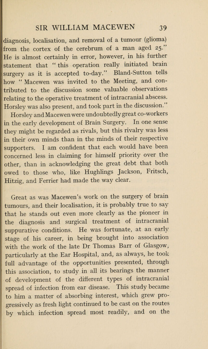 diagnosis, localisation, and removal of a tumour (glioma) from the cortex of the cerebrum of a man aged 25* He is almost certainly in error, however, in his further statement that “ this operation really initiated brain surgery as it is accepted to-day.” Bland-Sutton tells how “ Macewen was invited to the Meeting, and con¬ tributed to the discussion some valuable observations relating to the operative treatment of intracranial abscess. Horsley was also present, and took part in the discussion. Horsley and Macewen were undoubtedly great co-workers in the early development of Brain Surgery. In one sense they might be regarded as rivals, but this rivalry was less in their own minds than in the minds of their respective supporters. I am confident that each would have been concerned less in claiming for himself priority over the other, than in acknowledging the great debt that both owed to those who, like Hughlings Jackson, Fritsch, Hitzig, and Ferrier had made the way clear. Great as was Macewen’s work on the surgery of brain tumours, and their localisation, it is probaoly true to say that he stands out even more clearly as the pioneer in the diagnosis and surgical treatment of intracranial suppurative conditions. He was fortunate, at an early stage of his career, in being brought into association with the work of the late Dr Thomas Barr of Glasgow, particularly at the Ear Hospital, and, as always, he took full advantage of the opportunities presented, through this association, to study in all its bearings the manner of development of the different types of intracranial spread of infection from ear disease. This study became to him a matter of absorbing interest, which grew pro¬ gressively as fresh light continued to be cast on the routes by which infection spread most readily, and on the