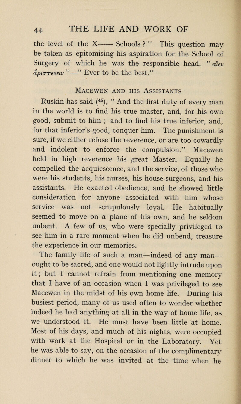 the level of the -Schools ? ” This question may be taken as epitomising his aspiration for the School of Surgery of which he was the responsible head. “ alev apiarreveiv ”—“ Ever to be the best/’ Macewen and his Assistants Ruskin has said (45), “ And the first duty of every man in the world is to find his true master, and, for his own good, submit to him ; and to find his true inferior, and, for that inferior’s good, conquer him. The punishment is sure, if we either refuse the reverence, or are too cowardly and indolent to enforce the compulsion.” Macewen held in high reverence his great Master. Equally he compelled the acquiescence, and the service, of those who were his students, his nurses, his house-surgeons, and his assistants. He exacted obedience, and he showed little consideration for anyone associated with him whose service was not scrupulously loyal. He habitually Seemed to move on a plane of his own, and he seldom unbent. A few of us, who were specially privileged to see him in a rare moment when he did unbend, treasure the experience in our memories. The family life of such a man—indeed of any man— ought to be sacred, and one would not lightly intrude upon it; but I cannot refrain from mentioning one memory that I have of an occasion when I was privileged to see Macewen in the midst of his own home life. During his busiest period, many of us used often to wonder whether indeed he had anything at all in the way of home life, as we understood it. He must have been little at home. Most of his days, and much of his nights, were occupied with work at the Hospital or in the Laboratory. Yet he was able to say, on the occasion of the complimentary dinner to which he was invited at the time when he