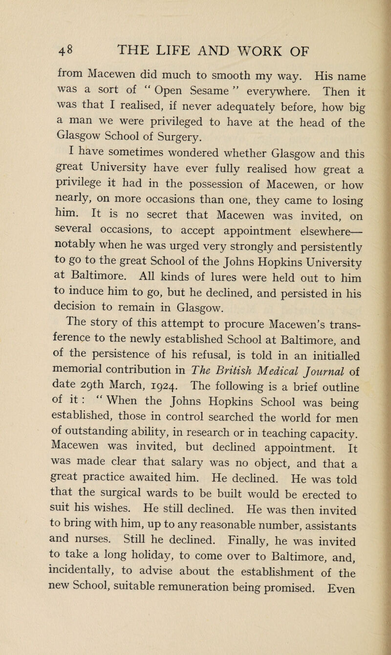 from Macewen did much to smooth my way. His name was a sort of “ Open Sesame ” everywhere. Then it was that I realised, if never adequately before, how big a man we were privileged to have at the head of the Glasgow School of Surgery. I have sometimes wondered whether Glasgow and this great University have ever fully realised how great a privilege it had in the possession of Macewen, or how nearly, on more occasions than one, they came to losing him. It is no secret that Macewen was invited, on several occasions, to accept appointment elsewhere— notably when he was urged very strongly and persistently to go to the great School of the Johns Hopkins University at Baltimore. All kinds of lures were held out to him to induce him to go, but he declined, and persisted in his decision to remain in Glasgow. The story of this attempt to procure Macewen’s trans¬ ference to the newly established School at Baltimore, and of the persistence of his refusal, is told in an initialled memorial contribution in The British Medical Journal of date 29th March, 1924. The following is a brief outline of it : “ When the Johns Hopkins School was being established, those in control searched the world for men of outstanding ability, in research or in teaching capacity. Macewen was invited, but declined appointment. It was made clear that salary was no object, and that a great practice awaited him. He declined. He was told that the surgical wards to be built would be erected to suit his wishes. He still declined. He was then invited to bring with him, up to any reasonable number, assistants and nurses. Still he declined. Finally, he was invited to take a long holiday, to come over to Baltimore, and, incidentally, to advise about the establishment of the new School, suitable remuneration being promised. Even