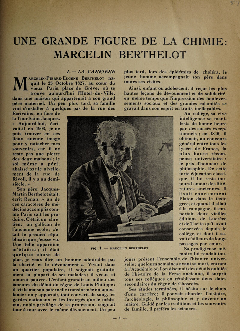 UNE GRANDE FIGURE DE LA CHIMIE: MARCELIN BERTHELOT J. —LA CARRIÈRE Marcelin-Pierre-Eugène Berthelot na¬ quit le 25 Octobre 1827, au cœur du vieux Paris, place de Grève, où se trouve aujourd’hui l’Hôtel - de - Ville, dans une maison qui appartenait à son grand père maternel. Un peu plus tard, sa famille vint s’installer à quelques pas de la rue des Ecrivains, en face de la Tour Saint-Jacques. « Aujourd’hui, écri¬ vait-il en 1903, je ne puis trouver en ces lieux aucune image pour y rattacher mes souvenirs, car il ne reste pas une pierre des deux maisons ; le sol même a péri, abaissé par le nivelle¬ ment de la rue de Rivoli, il y a un demi- siècle. » Son père, Jacques- Martin Berthelot était, écrit Renan, « un de ces caractères de mé¬ decins accomplis com¬ me Paris sait les pro¬ duire. C’était un chré¬ tien, un gallican de l’ancienne école ; c’é¬ tait le premier répu¬ blicain que j’eusse vu. Une telle apparition m’étonna ; il était quelque chose de plus, je veux dire un homme admirable par la charité et le dévouement ». Vivant dans un quartier populaire, il soignait gratuite¬ ment la plupart de ses malades; il vécut et mourut pauvre. L’enfant grandit au milieu des émeutes du début du règne de Louis-Philippe: il vit la maison paternelle transformée en ambu¬ lance : on y apportait, tout couverts de sang, les gardes nationaux et les insurgés que le méde¬ cin, noble privilège de sa profession, soignait tour à tour avec le même dévouement. Un peu plus tard, lors des épidémies de choléra, le jeune homme accompagnait son père dans toutes ses visites. Ainsi, enfant ou adolescent, il reçut les plus hautes leçons de dévouement et de solidarité, en même temps que l’impression des boulever¬ sements sociaux et des grandes calamités se gravait dans son esprit en traits ineffaçables. Au collège, sa vive intelligence se mani¬ festa de bonne heure par des succès excep¬ tionnels ; en 1846, il obtenait, au concours général entre tous les lycées de France, la plus haute récom¬ pense universitaire : le prix d’honneur de philosophie. De cette forte éducation classi¬ que, il lui resta tou¬ jours l’amour des litté¬ ratures anciennes. 11 lisait couramment Platon dans le texte grec, et quand il allait à la campagne, il em¬ portait deux vieilles éditions de Lucrèce et de Tacite qu’il avait conservées depuis le collège, et dont il sa¬ vait d’ailleurs de longs passages par cœur. Sa prodigieuse mé¬ moire lui rendait tou¬ jours présent l’ensemble de l’histoire univer¬ selle ; quelques semaines avant sa mort, entrant à l'Académie où l’on discutait des détails oubliés de l’histoire de la Perse ancienne, il surprit tous ses collègues en rétablissant deux dates secondaires du règne de Chosroès. Ses études terminées, il hésita sur le choix d’une carrière; il pouvait aborder l’histoire, l’archéologie, la philosophie et y devenir un maître. Guidé par les traditions et les souvenirs de famille, il préféra les sciences.