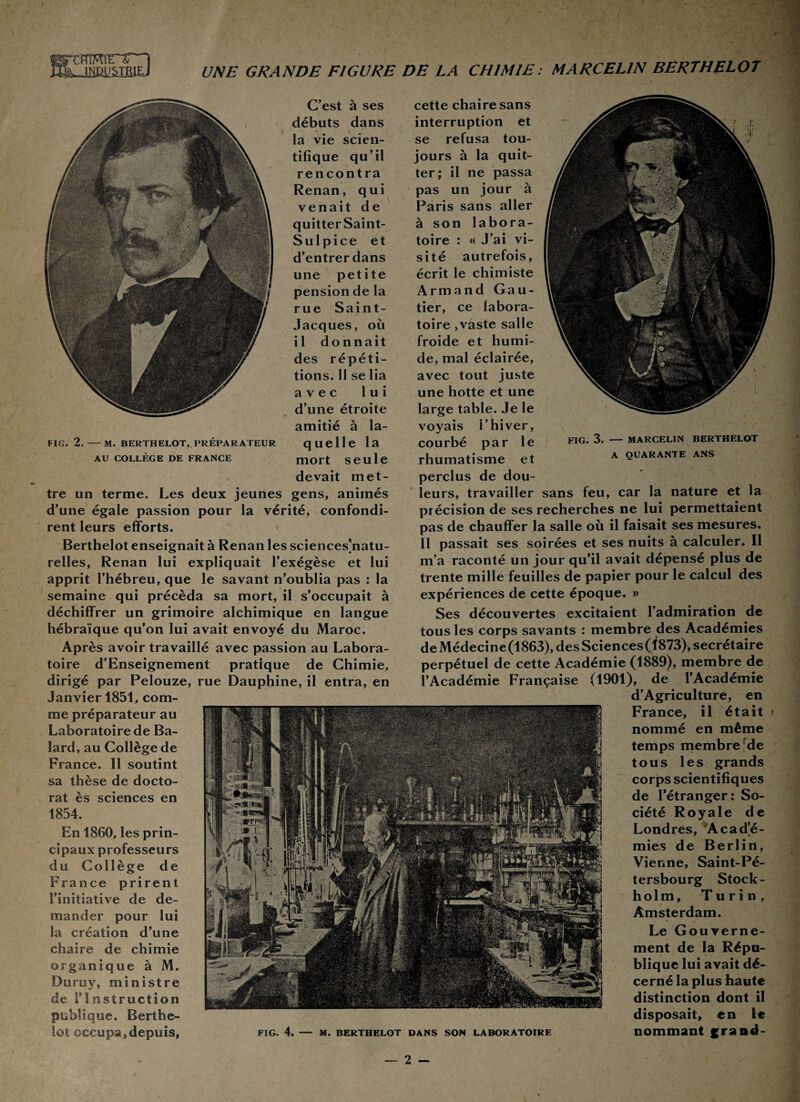 I mmrri KàlimJMEiEJ UNE GRANDE FIGURE DE LA CHIMIE: MARCELIN BERTHELOT C’est à ses débuts dans la vie scien¬ tifique qu’il rencontra Renan, qui venait de quitter Saint- Sulpice et d’entrer dans une petite pension de la rue Saint- Jacques, où il donnait des répéti¬ tions. 11 se lia avec lui d’une étroite amitié à la- FIG. 2.-M. BERTHELOT, PRÉPARATEUR quelle la au collège de france mort seule devait met¬ tre un terme. Les deux jeunes gens, animés d’une égale passion pour la vérité, confondi¬ rent leurs efforts. Berthelot enseignait à Renan les sciences]natu- relles, Renan lui expliquait l’exégèse et lui apprit l’hébreu, que le savant n’oublia pas : la semaine qui précéda sa mort, il s’occupait à déchiffrer un grimoire alchimique en langue hébraïque qu’on lui avait envoyé du Maroc. Après avoir travaillé avec passion au Labora¬ toire d’Enseignement pratique de Chimie, dirigé par Pelouze, rue Dauphine, il entra, en Janvier 1851, com¬ me préparateur au Laboratoire de Ba- lard, au Collège de France. Il soutint sa thèse de docto¬ rat ès sciences en 1854. En 1860, les prin¬ cipaux professeurs du Collège de France prirent l’initiative de de¬ mander pour lui la création d’une chaire de chimie organique à M. Duruy, ministre de l’In struction publique. Berthe¬ lot occupa, depuis, cette chaire sans interruption et se refusa tou¬ jours à la quit¬ ter; il ne passa pas un jour à Paris sans aller à son labora¬ toire : « J’ai vi¬ sité autrefois, écrit le chimiste Armand Gau¬ tier, ce labora¬ toire ,vaste salle froide et humi¬ de, mal éclairée, avec tout juste une hotte et une large table. Je le voyais l’hiver, courbé par le fig. 3. — Marcelin berthelot rhumatisme et A Quarante ans perclus de dou¬ leurs, travailler sans feu, car la nature et la précision de ses recherches ne lui permettaient pas de chauffer la salle où il faisait ses mesures. Il passait ses soirées et ses nuits à calculer. Il m’a raconté un jour qu’il avait dépensé plus de trente mille feuilles de papier pour le calcul des expériences de cette époque. »> Ses découvertes excitaient l’admiration de tous les corps savants : membre des Académies de Médecine (1863), des Sciences (1873), secrétaire perpétuel de cette Académie (1889), membre de l’Académie Française (1901), de l’Académie d’Agriculture, en France, il était nommé en même temps membre rde tous les grands corps scientifiques de l’étranger: So¬ ciété Royale de Londres, Acadé¬ mies de Berlin, Vienne, Saint-Pé¬ tersbourg Stock¬ holm, Turin, Amsterdam. Le Gouverne¬ ment de la Répu¬ blique lui avait dé¬ cerné la plus haute distinction dont il disposait, en le nommant grand- FIG. 4. — M. BERTHELOT DANS SON LABORATOIRE