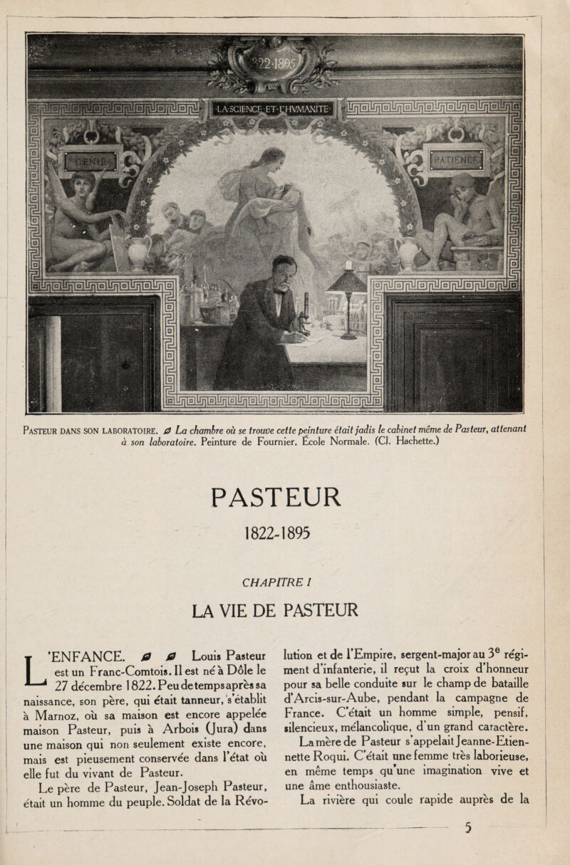 Pasteur DANS SON LABORATOIRE. 0 La chambre où se trouve cette peinture était jadis le cabinet même de Pasteur, attenant à son laboratoire. Peinture de Fournier. École Normale. (Cl. Hachette.) PASTEUR 1822-1895 CHAPITRE I LA VIE DE PASTEUR L’ENFANCE. 0 0 Louis Pasteur est un Franc-Comtois. Il est né à Dole le 27 décembre 1822.Peudetempsaprèssa naissance, son père, qui était tanneur, s établit à Marnoz, où sa maison est encore appelée maison Pasteur, puis à Arbois (Jura) dans une maison qui non seulement existe encore, mais est pieusement conservée dans l’état où elle fut du vivant de Pasteur. Le père de Pasteur, Jean-Joseph Pasteur, était un homme du peuple. Soldat de la Révo¬ lution et de l’Empire, sergent-major au 3e régi¬ ment d’infanterie, il reçut la croix d’honneur pour sa belle conduite sur le champ de bataille d’Arcis-sur-Aube, pendant la campagne de France» C’était un homme simple, pensif, silencieux, mélancolique, d un grand caractère. La mère de Pasteur s’appelait Jeanne-Etien- nette Roqui. C’était une femme très laborieuse, en même temps qu’une imagination vive et une âme enthousiaste. La rivière qui coule rapide auprès de la