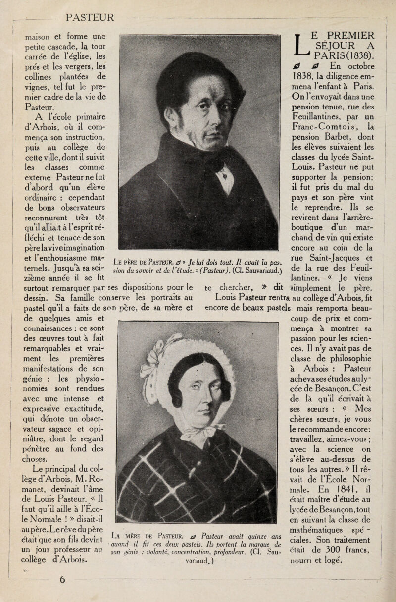 maison et forme une petite cascade, la tour carrée de l’église, les prés et les vergers, les collines plantées de vignes, tel fut le pre¬ mier cadre de la vie de Pasteur. A l’école primaire d’Arbois, où il com- • • mença son instruction, puis au collège de cette ville, dont il suivit les classes comme externe Pasteur ne fut d’abord qu’un élève ordinaire : cependant de bons observateurs reconnurent très tôt qu’il alliait à l’esprit'ré¬ fléchi et tenace de son père laviveimagination et l’enthousiasme ma- , T .Le père de Pasteur. 0 « Je lui dois tout. Il avait la pas. ternels. Jusqu a sa sei- s{on sovo{r ej Je l'étude. » (PasteurJ. (Cl. Sauvariaud.) zième année il se fit surtout remarquer par ses dispositions pour le te chercher, » dit dessin. Sa famille conserve les portraits au Louis Pasteur rentra au collège d’Arbois, fit pastel qu’il a faits de son père, de sa mère et encore de beaux pastels, mais remporta beau- Le premier SÉJOUR A PARIS (1838). fS 0 En octobre 1838, la diligence em¬ mena l’enfant à Paris. On l’envoyait dans une pension tenue, rue des Feuillantines, par un Franc-Comtois, la pension Barbet, dont les élèves suivaient les classes du lycée Saint- Louis. Pasteur ne put supporter la pension; il fut pris du mal du pays et son père vint le reprendre. Ils se revirent dans l’arrière- boutique d’un mar¬ chand de vin qui existe encore au coin de la rue Saint-Jacques et de la rue des Feuil¬ lantines. « Je viens simplement le père. de quelques amis et connaissances : ce sont des œuvres tout à fait remarquables et vrai¬ ment les premières manifestations de son génie : les physio - nomies sont rendues avec une intense et expressive exactitude, qui dénote un obser¬ vateur sagace et opi¬ niâtre, dont le regard pénètre au fond des choses. Le principal du col¬ lège d’Arbois, M. Ro- manet, devinait l’âme de Louis Pasteur. « Il faut qu’il aille à l’Eco¬ le Normale ! » disait-il au père. Le rêve du père était que son fils devînt un jour professeur au collège d’Arbois. La MÈRE de Pasteur. & Pasteur avait quinze ans quand il fit ces deux pastels. Ils portent la marque de son génie : Volonté, concentration, profondeur. (CI. Sau¬ variaud. ) coup de prix et com¬ mença à montrer sa passion pour les scien¬ ces. Il n’y avait pas de classe de philosophie à Arbois : Pasteur acheva ses études au ly¬ cée de Besançon. C’est de là qu’il écrivait à ses sœurs : « Mes chères sœurs, je vous le recommande encore: travaillez, aimez-vous ; avec la science on s’élève au-dessus de tous les autres.» Il rê¬ vait de l’Ecole Nor¬ male. En 1841, il était maître d’étude au lycée de Besançon, tout en suivant la classe de mathématiques spé - ciales. Son traitement était de 300 francs, nourri et logé.