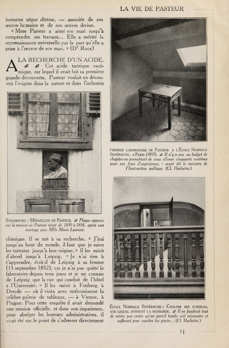 humanœ atque divinœ, — associée de son œuvre humaine et de son œuvre divine. « Mme Pasteur a aimé son mari jusqu’à comprendre ses travaux... Elle a mérité la reconnaissance universelle par la part qu’elle a prise à l’œuvre de son mari. » (Dr Roux) A LA RECHERCHE D'UN ACIDE. 0 0 Cet acide tartrique racé- mique, sur lequel il avait fait sa première grande découverte, Pasteur voulait en décou¬ vrir l’origine dans la nature et dans l’industrie Strasbourg : Médaillon de Pasteur. 0 Plaque apposée sur la maison où Pasteur vécut de 1850 à 1854, après son mariage avec Mlle Marie Laurent. chimique. Il se mit à sa recherche. « J’irai jusqu’au bout du monde, il faut que je suive les tartrates jusqu’à leur origine. » Il les suivit d’abord jusqu’à Leipzig. « Je n’ai rien à t’apprendre, écnt-il de Leipzig à sa femme (15 septembre 1852), car je n’ai pas quitté le laboratoire depuis trois jours et je ne connais de Leipzig que la rue qui conduit de l’hôtel à l’Université. » Il les suivit à Freiberg, à Dresde — ou il visita avec enthousiasme la célèbre galerie de tableaux, — à Vienne, à Prague. Pour cette enquête il avait demandé une mission officielle, et dans son impatience, pour abréger les lenteurs administratives, il avait été sur le point de s’adresser directement Premier laboratoire de Pasteur a l’École Normale Supérieure, a Paris (1857). 0 II n'y a pas au budget de chapitre me permettant de vous allouer cinquante centimes pour Vos jrais d'expériences, » avait dit le ministre de l'Instruction publique. (Cl. Hachette.) École Normale Supérieure : Couloir des combles, sur lequel donnait la mansarde. 0 11 ne faudrait tout de même pas croire qu'un pareil taudis soit nécessaire et suffisant pour susciter les génies... (Cl. Hachette.)