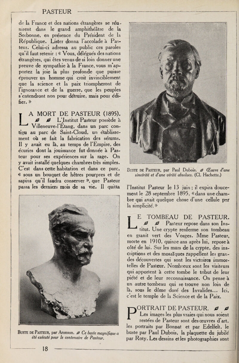 de la France et des nations étrangères se réu¬ nirent dans le grand amphithéâtre de la Soibonne, en présence du Président de la République. Lister donna l’accolade à Pas¬ teur. Celui-ci adressa au public ces paroles qu’il faut retenir : « Vous, délégués des nations étrangères, qui êtes venus de si loin donner une preuve de sympathie à la France, vous m’ap¬ portez la joie la plus profonde que puisse éprouver un homme qui croit invinciblement que la science et la paix triompheront de l’ignorance et de la guerre, que les peuples s’entendront non pour détruire, mais pour édi¬ fier. » A MORT DE PASTEUR (1895). 0 0 L’Jnstitut Pasteur possède à Villeneuve-1’Etang, dans un parc con¬ tigu au parc de Saint-Cloud, un établisse¬ ment où se fait la fabrication des sérums. Il y avait eu là, au temps de l’Empire, des écuries dont la jouissance fut donnée à Pas¬ teur pour ses expériences sur la rage. On y avait installé quelques chambres très simples. C’est dans cette habitation et dans ce parc, « sous un bouquet de hêtres pourpres et de sapins qu’il faudra conserver », que Pasteur passa les derniers mois de sa vie. Il quitta Buste de Pasteur, par Aronson. 0 Ce buste magnifique a été exécuté pour le centenaire de Pasteur. Buste de Pasteur, par Paul Dubois. 0 Œuvre d'une sincérité et d'une vérité absolues. (Cl. Hachette.) l’Institut Pasteur le 13 juin; il expira douce¬ ment le 28 septembre 1895, «dans une cham¬ bre qui avait quelque chose d’une cellule p*r la simplicité. » E TOMBEAU DE PASTEUR. 0 0 Pasteur repose dans son Ins¬ titut. Une crypte renferme son tombeau en granit vert des Vosges. Mme Pasteur, morte en 1910, quinze ans après lui, repose à coté de lui. Sur les murs de la crypte, des ins- cnptions et des mosaïques rappellent les gran¬ des découvertes qui sont les victoires immor¬ telles de Pasteur. Nombreux sont les visiteurs qui apportent à cette tombe le tribut de leur piété et de leur reconnaissance. On pense à un autre tombeau qui se trouve non loin de là, sous le dôme doré des Invalides... Ici, c est le temple de la Science et de la Paix. ORTRAIT DE PASTEUR. 0 0 Les images les plus vraies qui nous soient restées de Pasteur sont des œuvres d’art, les portraits par Bonnat et par Edelfelt, le buste par Paul Dubois, la plaquette du jubilé par Roty. Les dessins et les photographies sont