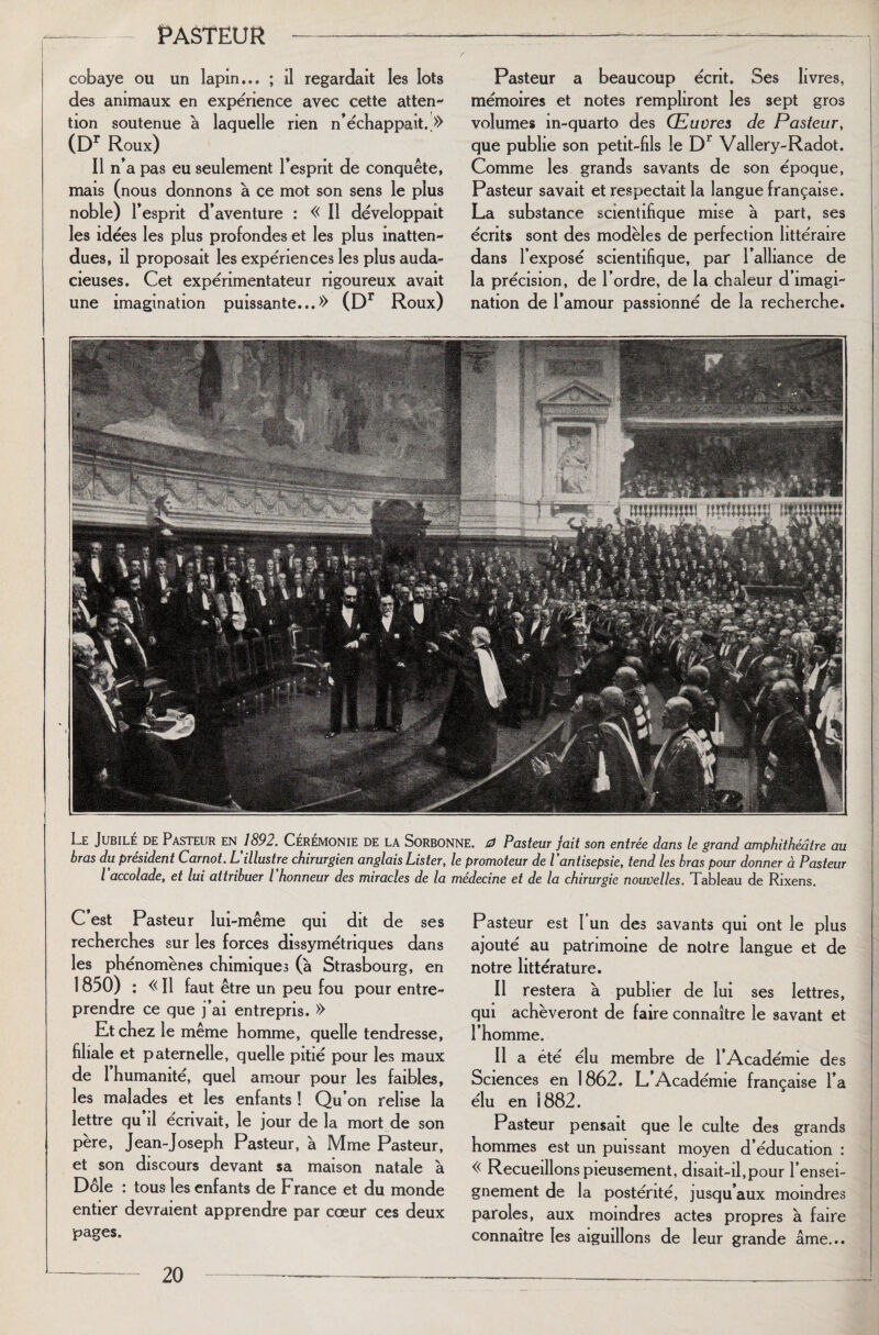 cobaye ou un lapin... ; il regardait les iots des animaux en expérience avec cette atten¬ tion soutenue à laquelle rien n’échappait. » (Dr Roux) Il n’a pas eu seulement l’esprit de conquête, mais (nous donnons à ce mot son sens le plus noble) l’esprit d’aventure : « Il développait les idées les plus profondes et les plus inatten¬ dues, il proposait les expériences les plus auda¬ cieuses. Cet expérimentateur rigoureux avait une imagination puissante...» (Dr Roux) Pasteur a beaucoup écrit. Ses livres, mémoires et notes rempliront les sept gros volumes in-quarto des Œuvres de Pasteur, que publie son petit-fils le Dr Vallery-Radot. Comme les grands savants de son époque, Pasteur savait et respectait la langue française. La substance scientifique mise à part, ses écrits sont des modèles de perfection littéraire dans l’exposé scientifique, par l’alliance de la précision, de l’ordre, de la chaleur d’imagi¬ nation de l’amour passionné de la recherche. Le Jubile de Pasteur en 1892. Ceremonie de la Sorbonne. 0 Pasteur fait son entrée dans le grand amphithéâtre au bras du président Carnot. L'illustre chirurgien anglais Lister, le promoteur de l’antisepsie, tend les bras pour donner à Pasteur l’accolade, et lui attribuer l’honneur des miracles de la médecine et de la chirurgie nouvelles. Tableau de Rixens. C’est Pasteur lui-même qui dit de ses recherches sur les forces dissymétriques dans les phénomènes chimiques (à Strasbourg, en 1850) : « Il faut être un peu fou pour entre¬ prendre ce que j’ai entrepris. » Et chez le même homme, quelle tendresse, filiale et paternelle, quelle pitié pour les maux de 1 humanité, quel amour pour les faibles, les malades et les enfants ! Qu’on relise la lettre qu il écrivait, le jour de la mort de son père, Jean-Joseph Pasteur, à Mme Pasteur, et son discours devant sa maison natale à Dole : tous les enfants de France et du monde entier devraient apprendre par cœur ces deux pages. Pasteur est I un des savants qui ont le plus ajouté au patrimoine de notre langue et de notre littérature. Il restera à publier de lui ses lettres, qui achèveront de faire connaître le savant et l’homme. Il a été élu membre de l’Académie des Sciences en 1862. L Académie française l’a élu en 1882. Pasteur pensait que le culte des grands hommes est un puissant moyen d’éducation : « Recueillons pieusement, disait-il,pour l’ensei¬ gnement de la postérité, jusqu’aux moindres paroles, aux moindres actes propres à faire connaître les aiguillons de leur grande âme...