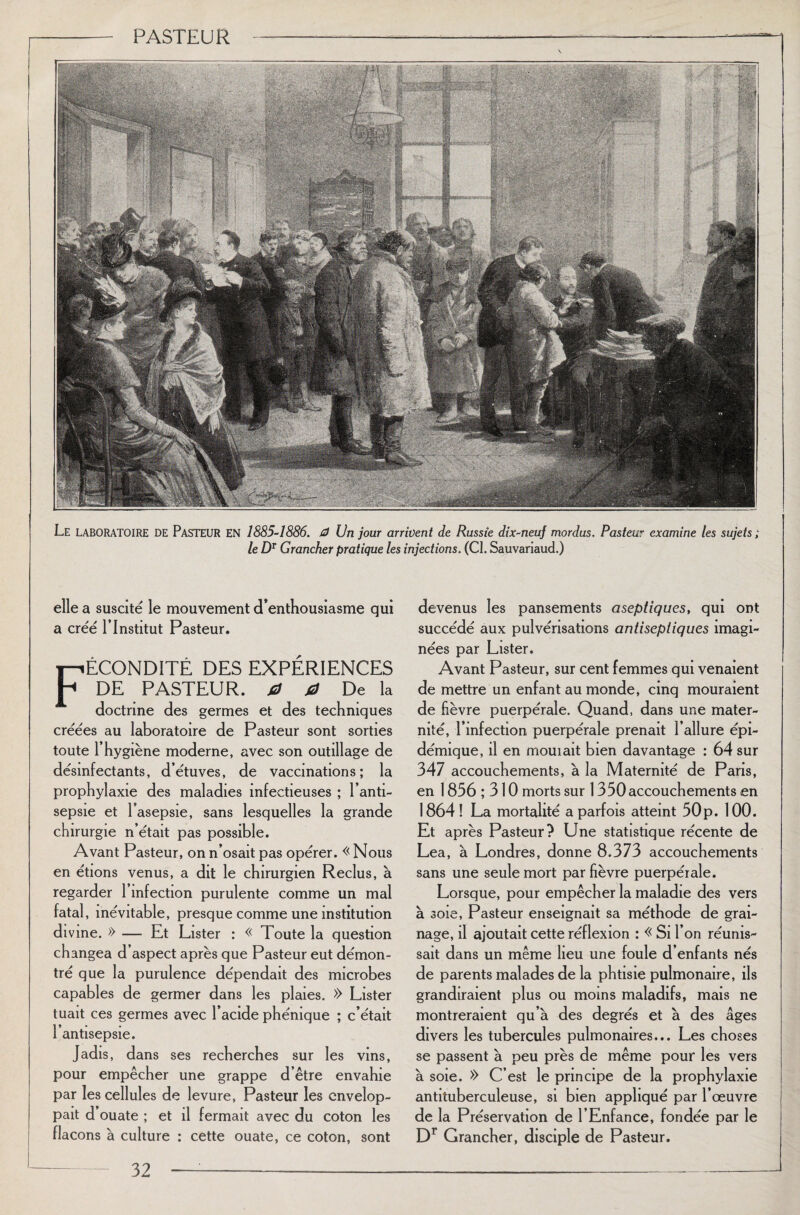 1 Le LABORATOIRE DE Pasteur en 1885-1886. G) Un jour arrivent de Russie dix-neuf mordus. Pasteur examine les sujets ; le DT Grancher pratique les injections. (CI. Sauvariaud.) elle a suscité le mouvement d’enthousiasme qui a créé l’Institut Pasteur. Fécondité des expériences DE PASTEUR. 0 0 De la doctrine des germes et des techniques créées au laboratoire de Pasteur sont sorties toute 1 hygiène moderne, avec son outillage de désinfectants, d’étuves, de vaccinations; la prophylaxie des maladies infectieuses ; l’anti¬ sepsie et l’asepsie, sans lesquelles la grande chirurgie n’était pas possible. Avant Pasteur, on n’osait pas opérer. « Nous en étions venus, a dit le chirurgien Reclus, à regarder l’infection purulente comme un mal fatal, inévitable, presque comme une institution divine. » — Et Lister : « Toute la question changea d’aspect après que Pasteur eut démon¬ tré que la purulence dépendait des microbes capables de germer dans les plaies. » Lister tuait ces germes avec l’acide phénique ; c’était 1 antisepsie. Jadis, dans ses recherches sur les vins, pour empêcher une grappe d’être envahie par les cellules de levure, Pasteur les envelop¬ pait d ouate ; et il fermait avec du coton les flacons à culture : cette ouate, ce coton, sont devenus les pansements aseptiques, qui ont succédé aux pulvérisations antiseptiques imagi¬ nées par Lister. Avant Pasteur, sur cent femmes qui venaient de mettre un enfant au monde, cinq mouraient de fièvre puerpérale. Quand, dans une mater¬ nité, l’infection puerpérale prenait l’allure épi¬ démique, il en mouiait bien davantage : 64 sur 347 accouchements, à la Maternité de Paris, en 1836 ; 310 morts sur 1350 accouchements en 1864 ! La mortalité a parfois atteint 50p. 100. Et après Pasteur? Une statistique récente de Lea, à Londres, donne 8.373 accouchements sans une seule mort par fièvre puerpérale. Lorsque, pour empêcher la maladie des vers à soie, Pasteur enseignait sa méthode de grai¬ nage, il ajoutait cette réflexion : « Si l’on réunis¬ sait dans un même lieu une foule d’enfants nés de parents malades de la phtisie pulmonaire, ils grandiraient plus ou moins maladifs, mais ne montreraient qu’à des degrés et à des âges divers les tubercules pulmonaires... Les choses se passent à peu près de même pour les vers à soie. » C’est le principe de la prophylaxie antituberculeuse, si bien appliqué par l’œuvre de la Préservation de l’Enfance, fondée par le Dr Grancher, disciple de Pasteur.