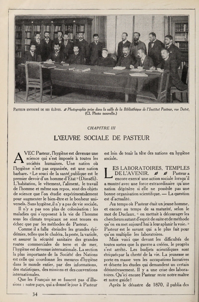 PASTEUR ENTOURÉ de ses élèves. fi Photographie prise dans la salle de la Bibliothèque de l'Institut Pasteur, rue Dutot. (Cl. Photo nouvelle.) CHAPITRE III L’ŒUVRE SOCIALE DE PASTEUR AVEC Pasteur, l’hygiène est devenue une science qui s’est imposée à toutes les sociétés humaines. Une nation où l’hygiène n’est pas organisée, est une nation barbare. (( Le souci de la santé^ publique est le premier devoir d’un homme d’Etat » (Disraëli). L’habitation, le vêtement, l'aliment, le travail de l’homme et même son repos, sont des objets de science que l’on étudie expérimentalement pour augmenter le bien-être et le bonheur uni¬ versels. Sans hygiène,il n’y a pas de vie sociale. Il n’y a pas non plus de colonisation : les maladies qui s’opposent à la vie de l’homme sous les climats tropicaux ne sont tenues en échec que par les méthodes de Pasteur. Comme il a fallu éteindre les grandes épi¬ démies, telles que le choléra, la peste, la variole, et assurer la sécurité sanitaire des grandes routes commerciales de terre et de mer, T hygiène est devenue internationale. La section la plus importante de la Société des Nations est celle qui coordonne les mesures d’hygiène dans le monde entier, par des informations, des statistiques, des missions et des conventions internationales. Que les Français ne se fassent pas d’illu¬ sions : notre pays, qui a donné le jour à Pasteur est loin de tenir la têle des nations en hygiène sociale. ES LABORATOIRES, TEMPLES DE L’AVENIR, 0 0 Pasteur a encore exercé une action sociale lorsqu’il a montré avec une force extraordinaire qu’une nation dégénère si elle ne possède pas une bonne organisation scientifique. — La question est d’actualité. Au temps où Pasteur était un jeune homme, et encore au temps de sa maturité, selon le mot de Duclaux, (( on mettait à décourager les chercheurs autant d’esprit de suite et de méthode qu’on en met aujourd’hui à leur aplanir la voie. » Pasteur est le savant qui a le plus fait pour qu’on multiplie les laboratoires. Mais voici que devant les difficultés de toutes sortes que la guerre a créées, le progrès s’est arrêté. Les budjets scientifiques sont étriqués par la cherté de la vie. La jeunesse se porte en masse vers les occupations lucratives et déserte les études qui demandent un certain désintéressement. Il y a une crise des labora¬ toires. Qu' ici encore Pasteur reste notre maître et notre guide ! Après le désastre de 1870, il publia des