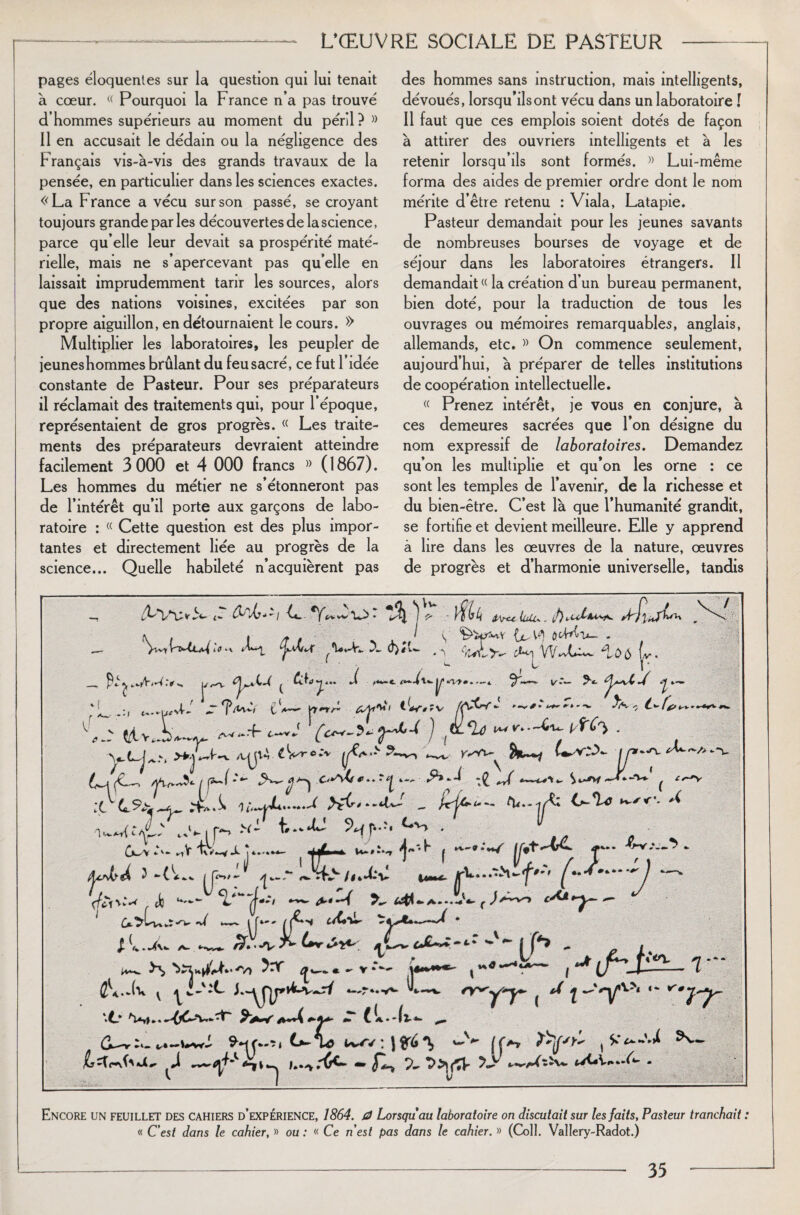 L’ŒUVRE SOCIALE DE PASTEUR pages éloquentes sur la question qui lui tenait à cœur. « Pourquoi la France n’a pas trouvé d’hommes supérieurs au moment du péril? » Il en accusait le dédain ou la négligence des Français vis-à-vis des grands travaux de la pensée, en particulier dans les sciences exactes. «La France a vécu sur son passé, se croyant toujours grande parles découvertes de la science, parce qu’elle leur devait sa prospérité maté¬ rielle, mais ne s’apercevant pas quelle en laissait imprudemment tarir les sources, alors que des nations voisines, excitées par son propre aiguillon, en détournaient le cours. » Multiplier les laboratoires, les peupler de jeunes hommes brûlant du feu sacré, ce fut l’idée constante de Pasteur. Pour ses préparateurs il réclamait des traitements qui, pour l’époque, représentaient de gros progrès. « Les traite¬ ments des préparateurs devraient atteindre facilement 3 000 et 4 000 francs » ( 1867). Les hommes du métier ne s’étonneront pas de l’intérêt qu’il porte aux garçons de labo¬ ratoire : (( Cette question est des plus impor¬ tantes et directement liée au progrès de la science... Quelle habileté n’acquièrent pas des hommes sans instruction, mais intelligents, dévoués, lorsqu’ils ont vécu dans un laboratoire I Il faut que ces emplois soient dotés de façon à attirer des ouvriers intelligents et à les retenir lorsqu’ils sont formés. » Lui-même forma des aides de premier ordre dont le nom mérite d’être retenu : Viala, Latapie. Pasteur demandait pour les jeunes savants de nombreuses bourses de voyage et de séjour dans les laboratoires étrangers. Il demandait « la création d’un bureau permanent, bien doté, pour la traduction de tous les ouvrages ou mémoires remarquables, anglais, allemands, etc. » On commence seulement, aujourd’hui, à préparer de telles institutions de coopération intellectuelle. « Prenez intérêt, je vous en conjure, à ces demeures sacrées que l’on désigne du nom expressif de laboratoires. Demandez qu’on les multiplie et qu’on les orne : ce sont les temples de l’avenir, de la richesse et du bien-être. C’est là que l’humanité grandit, se fortifie et devient meilleure. Elle y apprend à lire dans les œuvres de la nature, œuvres de progrès et d’harmonie universelle, tandis 4u.j K £ V H &\rtc Ütil* , ê) fTu'h \ U, W| fttMi*- - ÿ: *V ^ 1 VV.'vL-**- û 5 (,v . V'-— y*- ^, -U u*vL Z 1W, P*--. YT'rr X .. :c }*C**-*lJ „ tu...jA: >%**<’* ^ Nf*'* . J -(L* [H- £+.-4*>****J —* Je fi**-A tàlfr-a-*.-*»' . w Ç’* I ***** fi** ——1 A-* ** *+ **■ ç s ‘ ^ i fi». ^ ^• >*t».—* .-*v A-' I-:- / y*r ( ^ i •'‘'Vv>‘ “ <77' >6 ** v *•*»*•*• 9-My.Ti £>-u? ' 1 'v, (|at, ^•» tyCV«»*-6- - Encore un feuillet des cahiers d’expérience, 1864. 0 Lorsqu'au laboratoire on discutait sur les faits, Pasteur tranchait : « C'est dans le cahier, » ou : « Ce nest pas dans le cahier. » (Coll. Vallery-Radot.)