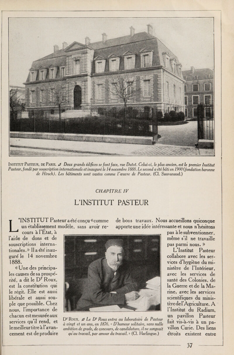 INSTITUT Pasteur, DE Paris. 0 Deux grands édifices se font face, rue Dutot. Celui-ci, le plus ancien, est le premier Institut Pasteur, fondé par souscription internationale et inauguré le 14 novembre 1888. Le second a été bâti en 1900 (fondation baronne de Hirsch). Les bâtiments sont vastes comme l'œuvre de Pasteur. (Cl. Sauvanaud.) CHAPITRE IV L’INSTITUT PASTEUR 'INSTITUT Pasteur a été conçu «comme un établissement modèle, sans avoir re¬ cours à l’Etat, à l’aide de dons et de souscriptions interna¬ tionales.» Il a été inau¬ guré le 14 novembre 1888. « Une des principa¬ les causes de sa prospé¬ rité, a dit le Dr Roux, est la constitution qui le régit. Elle est aussi libérale et aussi sou¬ ple que possible. Chez nous, l’importance de chacun est mesurée aux services qu’il rend, et le meilleur titre à l’avan¬ cement est de produire de bons travaux. Nous accueillons quiconque apporte une idée intéressante et nous n’hésitons pas à le subventionner, même s’il ne travaille pas parmi nous. » L’Institut Pasteur collabore avec les ser¬ vices d’hygiène du mi¬ nistère de l’Intérieur, avec les services de santé des Colonies, de la Guerre et de la Ma¬ nne, avec les services scientifiques du minis¬ tère de l’Agriculture. A l’Institut du Radium, un pavillon Pasteur fait vis-à-vis à un pa¬ villon Curie. Des liens étroits existent entre Dr Roux. 0 Le DT Roux entra au laboratoire de Pasteur à vingt et un ans, en 1876. « D'humeur solitaire, sans nulle ambition de grade, de concours, de candidature, il ne songeait qu'au travail, par amour du travail. » (CI. Harlingue.)