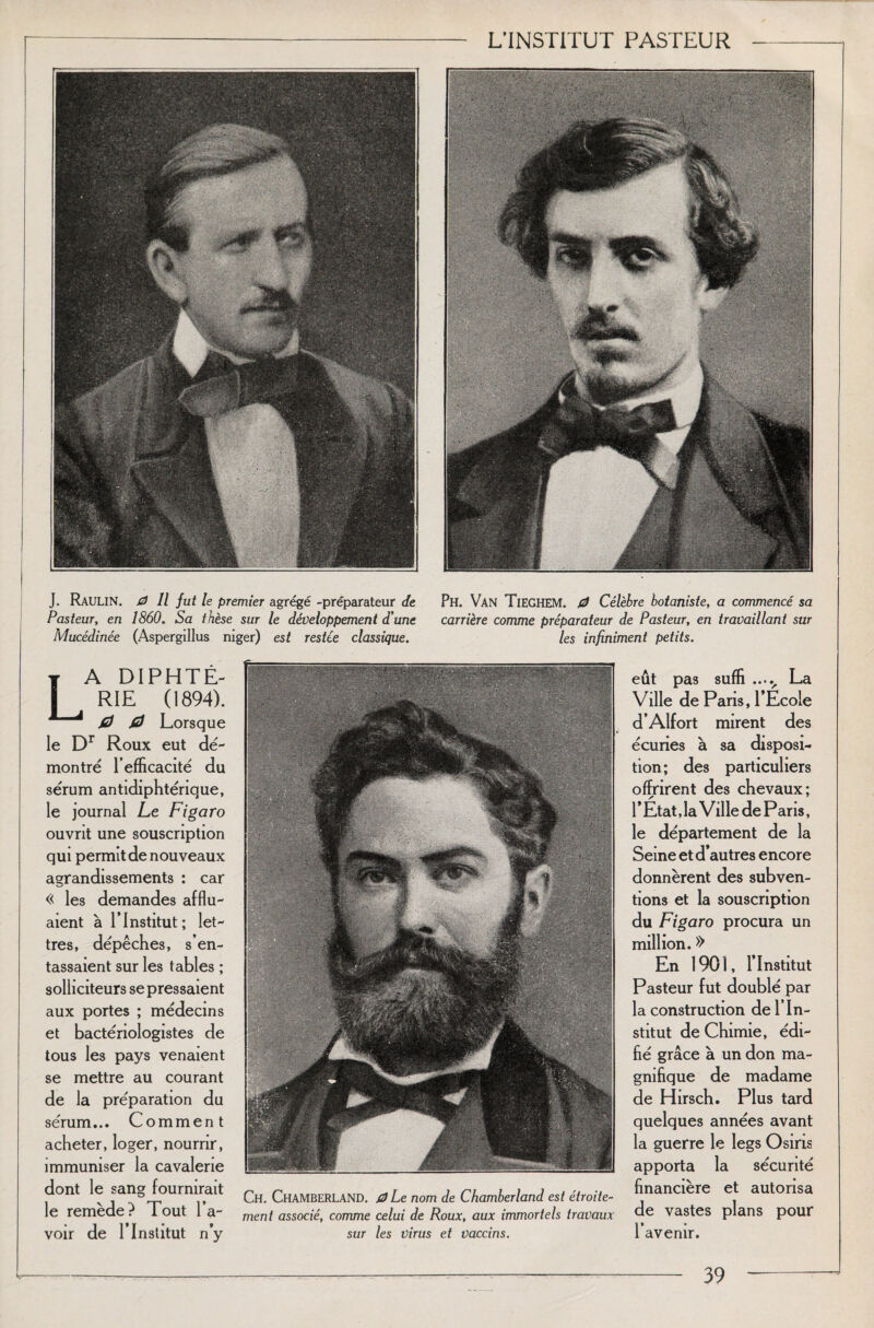 J. Raulin. 0 11 fut le premier agrégé -préparateur de Pasteur, en 1860. Sa thèse sur le développement d'une Mucédinée (Aspergillus niger) est restée classique. Ph. Van Tieghem. 0 Célèbre botaniste, a commencé sa carrière comme préparateur de Pasteur, en travaillant sur les infiniment petits. La diphté¬ rie (1894). 0 0 Lorsque le Dr Roux eut dé¬ montré l’efficacité du sérum antidiphtérique, le journal Le Figaro ouvrit une souscription qui permit de nouveaux agrandissements : car « les demandes afflu¬ aient à l’Institut; let¬ tres, dépêches, s’en¬ tassaient sur les tables ; solliciteurs se pressaient aux portes ; médecins et bactériologistes de tous les pays venaient se mettre au courant de la préparation du sérum... Comment acheter, loger, nourrir, immuniser la cavalerie dont le sang fournirait le remède? Tout l’a¬ voir de l’Institut n’y Ch. ChamberlaND. 0Le nom de Chamberland est étroite¬ ment associé, comme celui de Roux, aux immortels travaux sur les virus et vaccins. eût pas suffi ..... La Ville de Paris, l’Ecole d’Alfort mirent des écuries à sa disposi¬ tion; des particuliers offrirent des chevaux; l’État, la Ville de Paris, le département de la Seine et d’autres encore donnèrent des subven¬ tions et la souscription du Figaro procura un million. » En 1901, l’Institut Pasteur fut doublé par la construction de l’In¬ stitut de Chimie, édi¬ fié grâce à un don ma¬ gnifique de madame de Hirsch. Plus tard quelques années avant la guerre le legs Osiris apporta la sécurité financière et autorisa de vastes plans pour l’avenir.