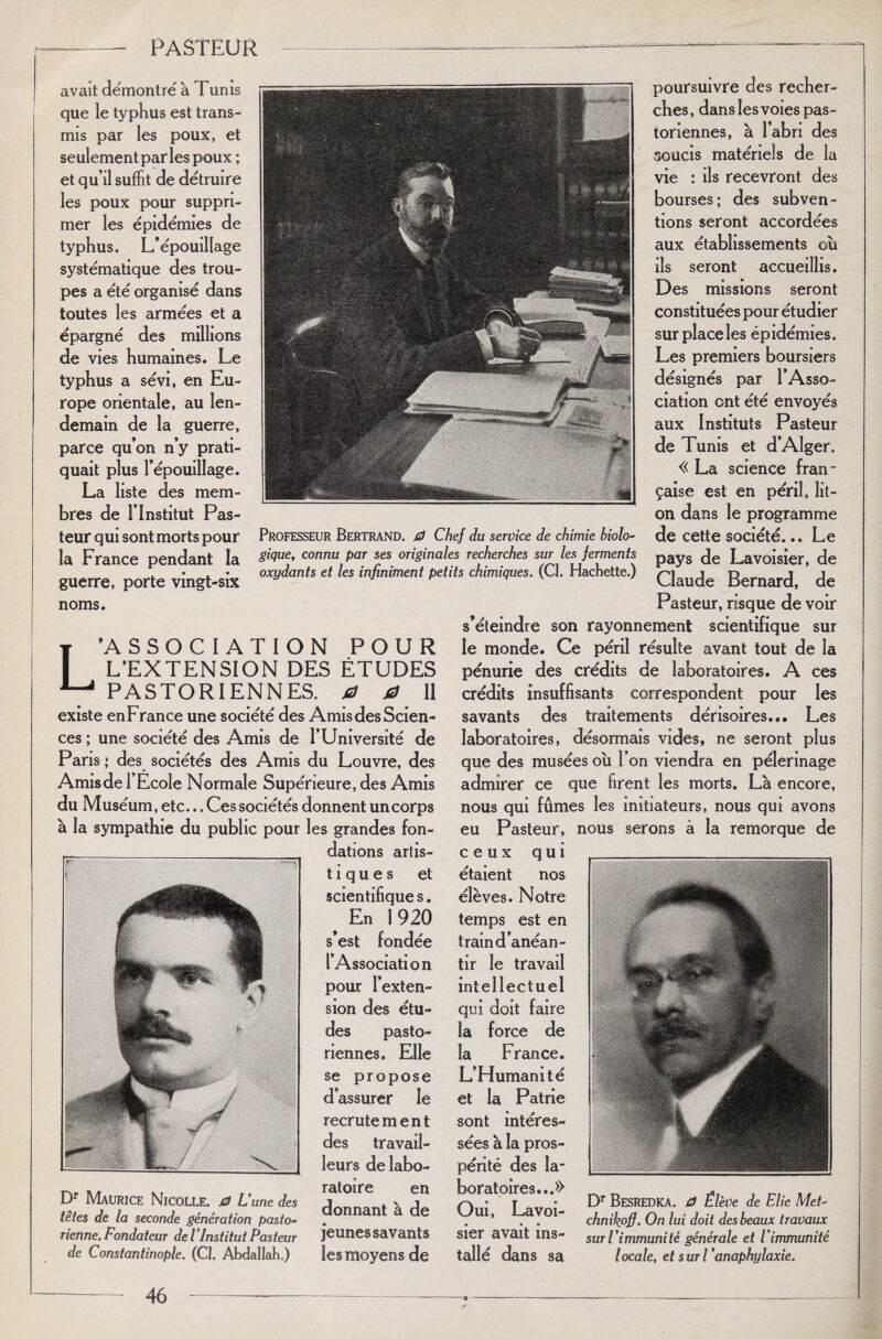 avait démontré à Tunis que le typhus est trans¬ mis par les poux, et seulement par les poux ; et qu’il suffit de détruire les poux pour suppri¬ mer les épidémies de typhus. L’épouillage systématique des trou¬ pes a été organisé dans toutes les armées et a épargné des millions de vies humaines. Le typhus a sévi, en Eu¬ rope orientale, au len¬ demain de la guerre, parce qu’on n’y prati¬ quait plus l’épouillage. La liste des mem¬ bres de l’Institut Pas¬ teur qui sont morts pour la France pendant la guerre, porte vingt-six noms. L’ASSOCIATION POUR L’EXTENSION DES ÉTUDES PASTORIENNES, a 0 II existe en France une société des Amis des Scien¬ ces ; une société des Amis de l’Université de Pans > des sociétés des Amis du Louvre, des Amisde l’Ecole Normale Supérieure, des Amis du Muséum, etc... Ces sociétés donnent uncorps à la sympathie du public pour les grandes fon¬ dations artis- tiques et scientifique s. # En 1920 s’est fondée l’Association pour l’exten¬ sion des étu¬ des pasto¬ riennes. Elle se propose d’assurer le recrutement des travail¬ leurs de labo¬ ratoire en donnant à de jeunes savants les moyens de poursuivre des recher¬ ches, dans les voies pas¬ toriennes, à l’abri des soucis matériels de la vie : ils recevront des bourses; des subven¬ tions seront accordées aux établissements où ils seront accueillis. Des missions seront constituées pour étudier sur place les épidémies. Les premiers boursiers désignés par l’Asso¬ ciation ont été envoyés aux Instituts Pasteur de Tunis et d’Alger. «La science fran¬ çaise est en péril, lit- on dans le programme Professeur Bertrand. 0 Chef du service de chimie biolo- de cette société... Le gique, connu par ses originales recherches sur les ferments pays de Lavoisier, de oxydants et les infiniment petits chimiques. (CI. Hachette.) (Claude Bernard de Pasteur, risque de voir s’éteindre son rayonnement scientifique sur le monde. Ce péril résulte avant tout de la pénurie des crédits de laboratoires. A ces crédits insuffisants correspondent pour les savants des traitements dérisoires... Les laboratoires, désormais vides, ne seront plus que des musées où l’on viendra en pèlerinage admirer ce que firent les morts. Là encore, nous qui fûmes les initiateurs, nous qui avons eu Pasteur, nous serons à la remorque de Dr Maurice Nicolle. 0 L'une des têtes de la seconde génération pasto¬ rienne. Fondateur de l ’Institut Pasteur de Constantinople. (CI. Abdallah.) ceux qui étaient nos élèves. Notre temps est en train d’anéan¬ tir le travail intellectuel qui doit faire la force de la France. L’Humanité et la Patrie sont intéres¬ sées à la pros¬ périté des la¬ boratoires...» Oui, Lavoi¬ sier avait ins¬ tallé dans sa , Dr BeSREDKA. 0 Élève de Elie Met- chnikofi. On lui doit des beaux travaux sur l’immunité générale et l’immunité locale, et suri 'anaphylaxie.