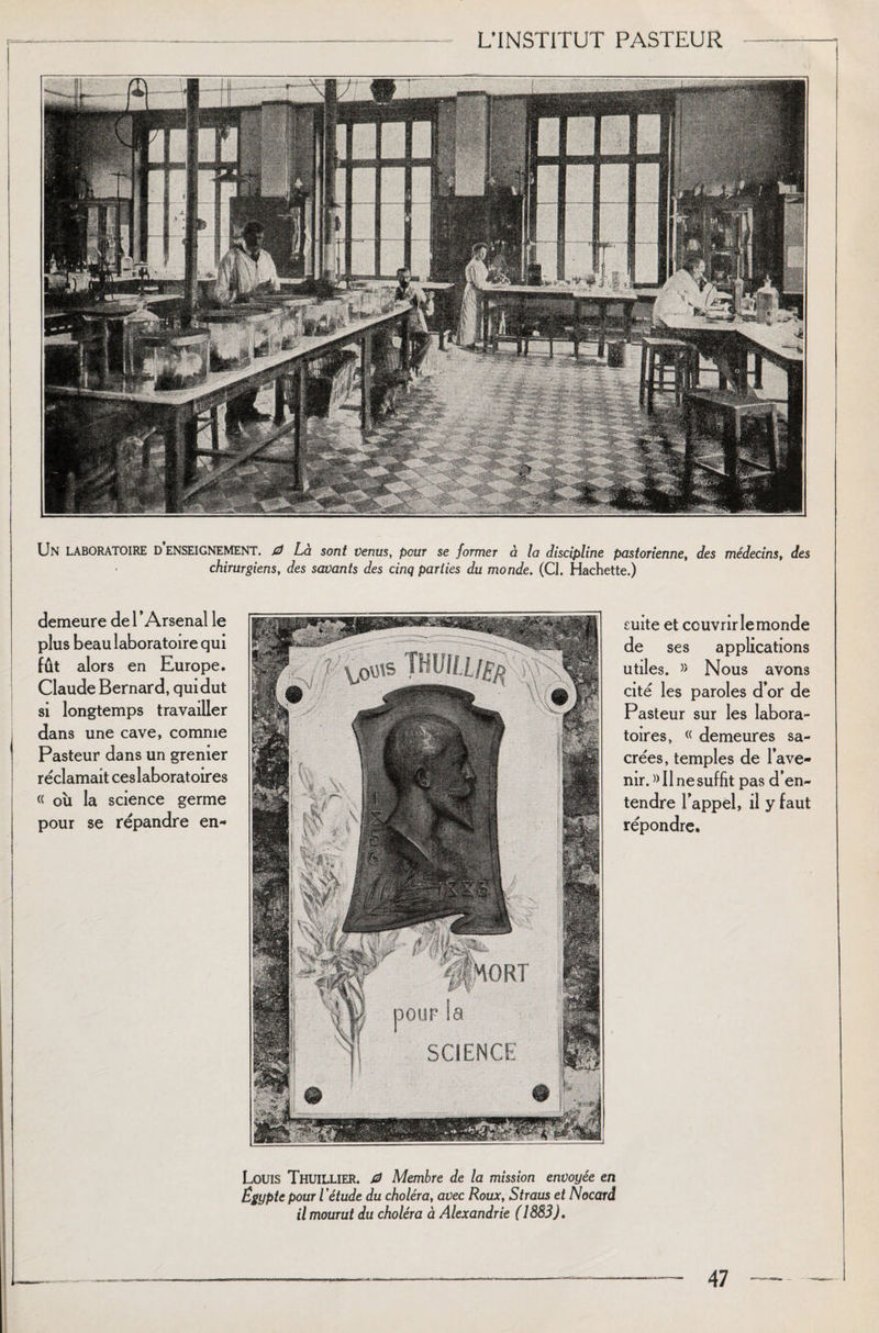 Un LABORATOIRE d enseignement. 0 Là sont venus, pour se former à la discipline pastorienne, des médecins, des chirurgiens, des savants des cinq parties du monde. (Cl. Hachette.) demeure de 1 ’ Arsenal le plus beau laboratoire qui fût alors en Europe. Claude Bernard, qui dut si longtemps travailler dans une cave, comme Pasteur dans un grenier réclamait ces laboratoires « où la science germe pour se répandre en- SCiENCE suite et couvrir le monde de ses applications utiles. » Nous avons cité les paroles d’or de Pasteur sur les labora¬ toires, « demeures sa¬ crées, temples de l’ave¬ nir. » Il ne suffit pas d’en¬ tendre l’appel, il y faut répondre. Louis Thuillier. 0 Membre de la mission envoyée en Egypte pour l 'étude du choléra, avec Roux, Straus et Nocard il mourut du choléra à Alexandrie (1883).