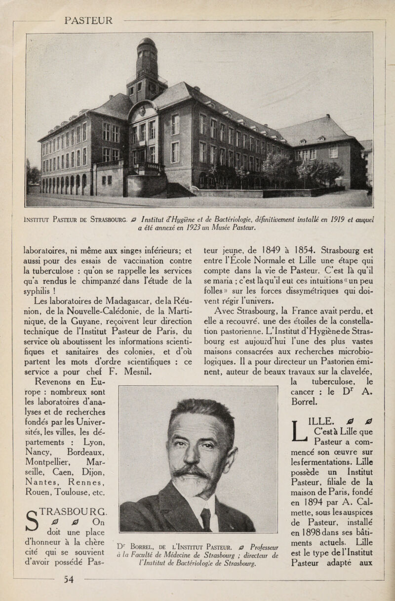 ■ • INSTITUT Pasteur de Strasbourg, 0 Institut d'Hygiène et de Bactériologie, définitivement installé en 1919 et auquel a été annexé en 1923 un Musée Pasteur. laboratoires, ni même aux singes inférieurs; et aussi pour des essais de vaccination contre la tuberculose : qu’on se rappelle les services qu’a rendus le chimpanzé dans l’étude de la syphilis ! Les laboratoires de Madagascar, delà Réu¬ nion, de la Nouvelle-Calédonie, de la Marti¬ nique, de la Guyane, reçoivent leur direction technique de l’Institut Pasteur de Paris, du service où aboutissent les informations scienti¬ fiques et sanitaires des colonies, et d’où partent les mots d’ordre scientifiques : ce service a pour chef F. Mesnil. Revenons en Eu¬ rope : nombreux sont les laboratoires d’ana¬ lyses et de recherches fondés par les Univer¬ sités, les villes, les dé¬ partements : Lyon, Nancy, Bordeaux, Montpellier, Mar¬ seille, Caen, Dijon, Nantes, Rennes, Rouen, Toulouse, etc. Strasbourg. & 0 On doit une place d’honneur à la chère cité qui se souvient d’avoir possédé Pas¬ teur jeune, de 1849 à 1854. Strasbourg est entre l’Ecole Normale et Lille une étape qui compte dans la vie de Pasteur. C’est là qu’il se maria ; c’est là qu’il eut ces intuitions « un peu folles» sur les forces dissymétriques qui doi¬ vent régir l’univers. Avec Strasbourg, la France avait perdu, et elle a recouvré, une des étoiles de la constella¬ tion pastorienne. L’Institut d’Hygiène de Stras¬ bourg est aujourd’hui l’une des plus vastes maisons consacrées aux recherches microbio¬ logiques. Il a pour directeur un Pastorien émi¬ nent, auteur de beaux travaux sur la clavelée, la tuberculose, le cancer ; le Dr A. Borrel. Dr Borrel, de l’Institut Pasteur. 0 Professeur à la Faculté de Médecine de Strasbourg ; directeur de l Institut de Bactériologie de Strasbourg. ILLE. 0 0 C’est à Lille que Pasteur a com¬ mencé son œuvre sur les fermentations. Lille possède un Institut Pasteur, filiale de la maison de Paris, fondé en 1894 par A. Cal- mette, sous les auspices de Pasteur, installé en 1898 dans ses bâti¬ ments actuels. Lille est le type de l’Institut Pasteur adapté aux