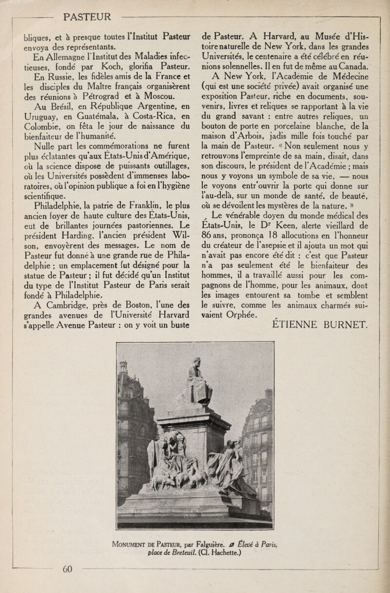 bliques, et à presque toutes l’Institut Pasteur envoya des représentants. En Allemagne l’Institut des Maladies infec¬ tieuses, fondé par Koch, glorifia Pasteur. En Russie, les fidèles amis de la France et les disciples du Maître français organisèrent des réunions à Pétrograd et a Moscou. Au Brésil, en République Argentine, en Uruguay, en Guatémala, a Costa-Rica, en Colombie, on fêta le jour de naissance du bienfaiteur de l’humanité. Nulle part les commémorations ne furent plus éclatantes qu’aux Etats-Unis d’Amérique, où la science dispose de puissants outillages, où les Universités possèdent d’immenses labo¬ ratoires, où l’opinion publique a foi en l’hygiène scientifique. Philadelphie, la patrie de Franklin, le plus ancien foyer de haute culture des Etats-Unis, eut de brillantes journées pastoriennes. Le président Harding, l’ancien président Wil¬ son, envoyèrent des messages. Le nom de Pasteur fut donné à une grande rue de Phila¬ delphie ; un emplacement fut désigné pour la statue de Pasteur ; il fut décidé qu’un Institut du type de l’Institut Pasteur de Paris serait fondé a Philadelphie. A Cambridge, près de Boston, 1 une des grandes avenues de l’Université Harvard s’appelle Avenue Pasteur : on y voit un buste de Pasteur. A Harvard, au Musée d’His- toirenaturelle de New York, dans les grandes Universités, le centenaire a été célébré en réu¬ nions solennelles. Il en fut de même au Canada. A New York, l’Academie de Médecine (qui est une société privée) avait organisé une exposition Pasteur, riche en documents, sou¬ venirs, livres et reliques se rapportant à la vie du grand savant : entre autres reliques, un bouton de porte en porcelaine blanche, de la maison d’Arbois, jadis mille fois touché par la main de Pasteur. « Non seulement nous y retrouvons l’empreinte de sa main, disait, dans son discours, le président de l’Académie ; mais nous y voyons un symbole de sa vie, -— nous le voyons entr’ouvrir la porte qui donne sur l’au-delà, sur un monde de santé, de beauté, où se dévoilent les mystères de la nature. » , Le vénérable doyen du monde médical des Etats-Unis, le Dr Keen, alerte vieillard de 86 ans, prononça 18 allocutions en l’honneur du créateur de l’asepsie et il ajouta un mot qui n’avait pas encore été dit : c’est que Pasteur n’a pas seulement été le bienfaiteur des hommes, il a travaillé aussi pour les com¬ pagnons de l’homme, pour les animaux, dont les images entourent sa tombe et semblent le suivre, comme les animaux charmés sui¬ vaient Orphée. ÉTIENNE BURNET.