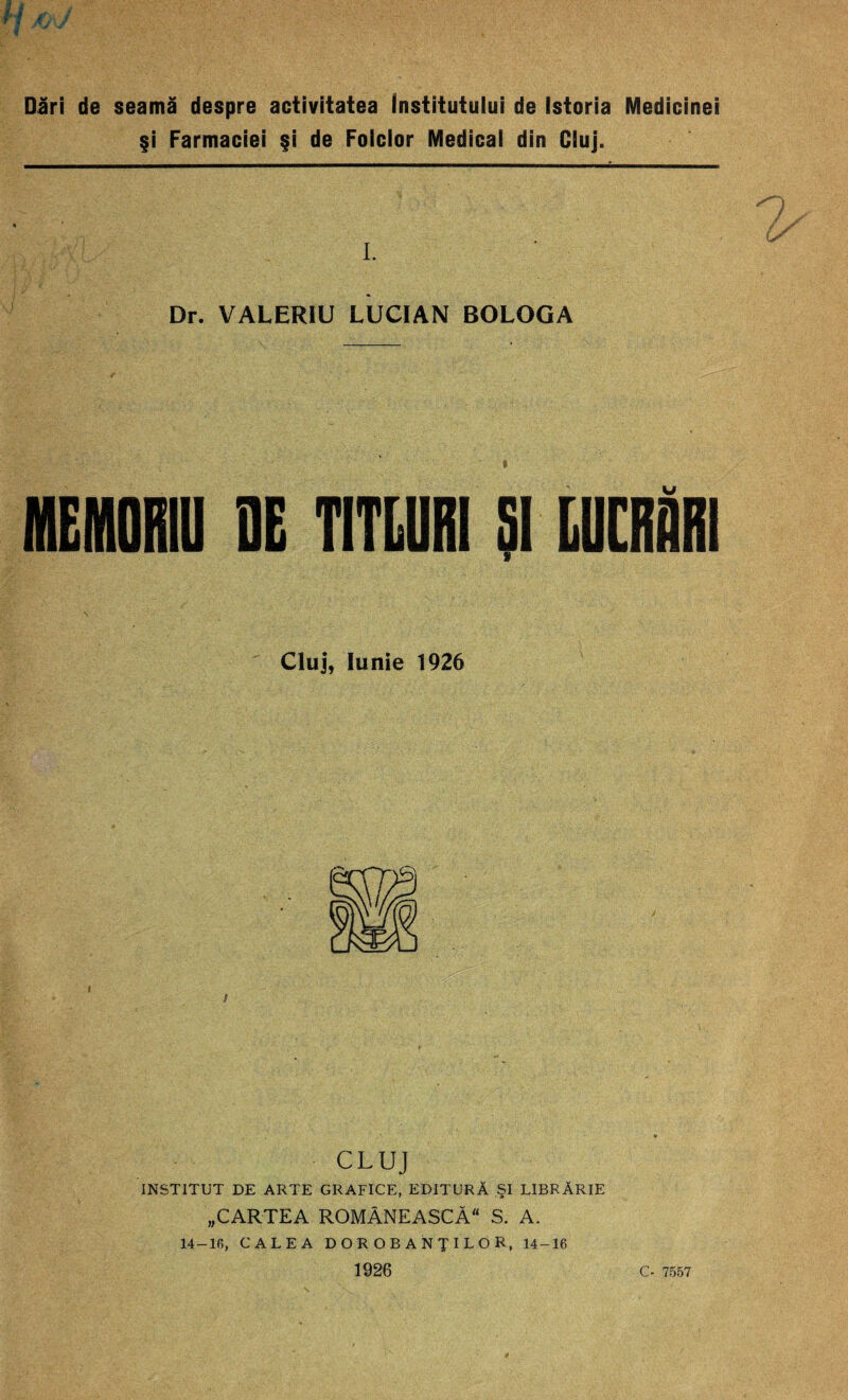 Dări de seamă despre activitatea institutului de Istoria Medicinei şi Farmaciei şi de Folclor Medical din Cluj. I. Dr. VALERIU LUCIAN BOLOGA MEMORIU DE TITLURI Şl LUCRURI Cluj, Iunie 1926 CLUJ INSTITUT DE ARTE GRAFICE, EDITURĂ ŞI LIBRĂRIE „CARTEA ROMÂNEASCĂ S. A. 14-16, CALEA DOROBANŢILOR, 14-16 1926 C- 7557