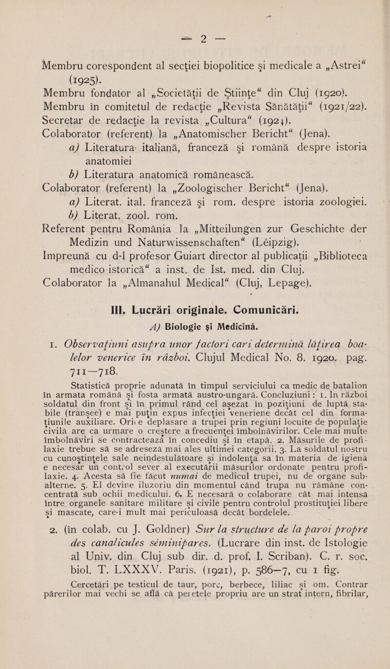 Membru corespondent al secţiei biopolitice şi medicale a „Astrei (i925)- Membru fondator al „Societăţii de Ştiinţe din Cluj (1920). Membru în comitetul de redacţie „Revista Sănătăţii (1921/22). Secretar de redacţie la revista „Cultura (1921). Colaborator (referent) la „Anatomischer Bericht (Jena). a) Literatura’ italiană, franceză şi română despre istoria anatomiei b) Literatura anatomică românească. Colaborator (referent) la „Zoologischer Bericht (Jena). a) Literat, ital. franceză şi rom. despre istoria zoologiei. b) Literat, zool. rom. Referent pentru România la „Mitteilungen zur Geschichte der Medizin und Naturwissenschaften (Leipzig). împreună cu d-1 profesor Guiart director al publicaţii „Biblioteca medico istorică a inst. de Ist. med. din Cluj. Colaborator la „Almanahul Medical (Cluj, Lepage). III. Lucrări originale. Comunicări. A) Biologie şi Medicină. 1. Observaţiuni asupra unor factori cari determină lăţirea boa- lelor venerice în război. Clujul Medical No. 8. 1920. pag. 711—718. Statistică proprie adunată în timpul serviciului ca medic de batalion în armata română şi fosta armată austro-ungară. Concluziuni: 1. In război soldatul din front şi în primul rând cel aşezat in poziţiuni de luptă sta¬ bile (tranşee) e mai puţin expus infecţiei veneriene decât cel din forma¬ ţiunile auxiliare. Orice deplasare a trupei prin regiuni locuite de populaţie civilă are ca urmare o creştere a frecuenţei îmbolnăvirilor. Cele mai multe îmbolnăviri se contractează în concediu şi în etapă. 2. Măsurile de profi¬ laxie trebue să se adresezâ mai ales ultimei categorii. 3. La soldatul nostru cu cunoştinţele sale neîndestulătoare şi indolenţa sa în materia de igienă e necesar un control sever al executării măsurilor ordonate pentru profi¬ laxie. 4. Acesta să fie făcut numai de medicul trupei, nu de organe sub¬ alterne. 5. El devine iluzoriu din momentul când trupa nu rămâne con¬ centrată sub ochii medicului. 6. E necesară o colaborare cât mai intensă între organele sanitare militare şi civile pentru controlul prostituţiei libere şi mascate, care-i mult mai periculoasă decât bordeiele. 2. (în colab. cu J. Goldner) Surla structure de la paroi propre des canaUcules seminipares. (Lucrare din inst. de Istologie al Univ. din Cluj sub dir. d. prof. I. Scriban). C. r. soc. biol. T. LXXXV. Paris. (1921), p. 586—7, cu 1 fig. Cercetări pe testicul de taur, porc, berbece, liliac şi om. Contrar părerilor mai vechi se află că peietele propriu are un strat intern, fibrilar,