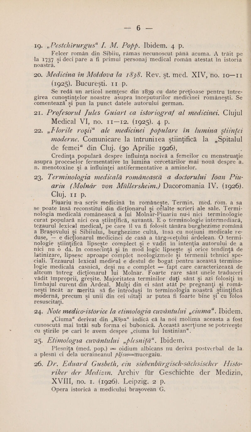 19- „Pestckirurgus11 I. M. Popp. Ibidem. 4 p. Felcer român din Sibiiu, rămas necunoscut până acuma. A trăit pe la 1737 şi deci pare a fi primul personaj medical român atestat în istoria noastră. 20. Medicina în Moldova la 1838. Rev. şt. med. XIV, no. 10—11 (1925). Bucureşti. 11 p. Se redă un articol nemţesc din 1839 cu date preţioase pentru între¬ girea cunoştinţelor noastre asupra începuturilor medicinei româneşti. Se comentează şi pun la punct datele autorului german. 21. Profesorul Jules Guiart ca istoriograf al medicinei. Clujul Medical VI, no. 11—12. (1925). 4 p. 22. „Florile roşii“ ale medicinei populare în lumina ştiinţei moderne. Comunicare la întrunirea ştiinţifică la „Spitalul de femei din Cluj. (30 Aprilie 1926), Credinţa populară despre influinţa nocivă a femeilor cu menstruaţie asupra proceselor fermentative în lumina cercetărilor mai nouă despre a. n. menotoxine si a influintei antifermentative a aminelor. s % 23. Terminologia medicală românească a doctorului Ioan Piu- ar iu (Molnâr von Mullersheim.) Dacoromania IV. (1926). Cluj. 11 p. Piuariu n-a scris medicină în româneşte. Termin, med. rom. a sa se poate însă reconstitui din dicţionarul şi celalte scrieri ale sale. Termi¬ nologia medicală românească a lui Molnar-Piuariu nu-i nici terminologie curat populară nici cea ştiinţifică, savantă. E o terminologie intermediară, tezaurul lexical medical, pe care îl va fi folosit tânăra burghezime română a Braşovului şi Sibiiului, burghezime cultă, însă cu noţiuni medicale re¬ duse, — e dicţionarul medicinei de casă a târgoveţului ardelean. O termi¬ nologie ştiinţifică lipseşte complect şi e vădit în intenţia autorului de a nici nu o da. In consecinţă şi în mod logic lipseşte şi orice tendinţă de latinizare, lipsesc aproape complet neologizmele şi termenii tehnici spe¬ ciali. Tezaurul lexical medical e destul de bogat pentru această termino¬ logie medicală casnică, deşi nu e complet — fapt care caracterizează de altcum întreg dicţionarul lui Molnar. Foarte rare sânt unele traduceri vădit improprii, greşite. Majoritatea terminilor daţi sânt şi azi folosiţi in limbajul curent din Ardeal. Mulţi din ei sânt atât pe pregnanţi şi româ¬ neşti încât ar merită să fie introduşi în terminologia noastră ştiinţifică modernă, precum şi unii din cei uitaţi ar putea fi foarte bine şi cu folos resuscitaţi. 24. Note medico-istorice la etimologia cuvântului „ciumaa. Ibidem. „Ciuma derivat din „Kojia indică că la noi molima aceasta a fost cunoscută mai întâi sub forma ei bubonică. Această aserţiune se potriveşte cu ştirile pe cari le avem despre „ciuma lui Iustinian. 25. Etimologia cuvântului „plesnită11. Ibidem. Plesniţa (med. pop.) = oidium albicans nu derivă postvcrbal de la a plesni ci dela ucraineanul />//sw=mucegaiu. 26. Dr. Eduard Gusbeth, ein siebenburgisch-săchsischer Histo- riker der Medizm. Archiv fur Geschichte der Medizin, XVIII, no. 1. (1926). Leipzig. 2 p. Opera istorică a medicului braşovean G.