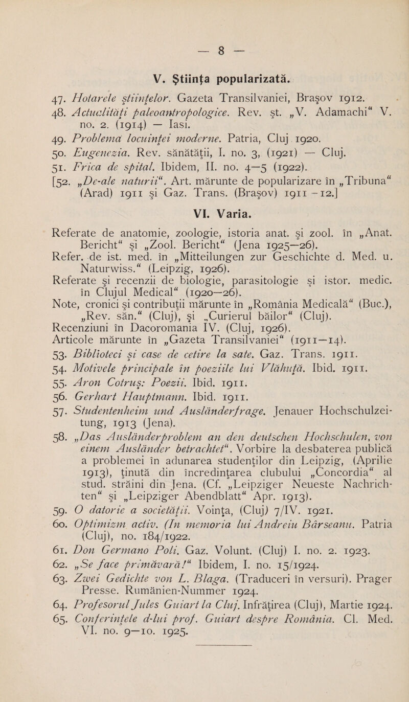 V. Ştiinţa popularizată. 47. Hotarele ştiinţelor. Gazeta Transilvaniei, Braşov 1912. 48. Actualităţi paleoantropologice. Rev. şt. „V. Adamachi V. no. 2. (1914) — Iaşi. 49. Problema locuinţei moderne. Patria, Cluj 1920. 50. Eugenczia. Rev. sănătăţii, I. no. 3, (1921) — Cluj. 51. Frica de spital. Ibidem, II. no. 4—5 (1922). [52. „De-ale naturii. Art. mărunte de popularizare în „Tribuna (Arad) 1911 şi Gaz. Trans. (Braşov) 1911-12.] VI. Varia. Referate de anatomie, zoologie, istoria anat. şi zool. în „Anat. Bericht şi „Zool. Bericht (Jena 1925—26). Refer, de ist. med. în „Mitteilungen zur Geschichte d. Med. u. Naturwiss. (Leipzig, 1926). Referate şi recenzii de biologie, parasitologie şi istor. medic, în Clujul Medical (1920—26). Note, cronici şi contribuţii mărunte în „România Medicală (Buc.), „Rev. săn. (Cluj), şi „Curierul băilor (Cluj). Recenziuni în Dacoromania IV. (Cluj, 1926). Articole mărunte în „Gazeta Transilvaniei (1911 —14). 53. Biblioteci şi case de cetire la sate. Gaz. Trans. 1911. 54. Motivele principale în poeziile lui Vlăhuţă. Ibid. 1911. 55. Aron Cotruş: Poezii. Ibid. 1911. 56. Gerhart Hauptmann. Ibid. 1911. 57. Studentenheim und Auslănder/rage. Jenauer Hochschulzei- tung, 1913 (Jena). 58. „Das Auslănderproblem an den deutschen Hochschulen, von einem Auslănder betrachtet. Vorbire la desbaterea publică a problemei în adunarea studenţilor din Leipzig, (Aprilie 1913), ţinută din încredinţarea clubului „Concordia al stud. străini din Jena. (Cf. „Leipziger Neueste Nachrich- ten şi „Leipziger Abendblatt Apr. 1913). 59. O datorie a societăţii. Voinţa, (Cluj) 7/IV. 1921. 60. Optimizm activ. (In memoria lui Andreiu Bârseanu. Patria (Cluj), no. 184/1922. 61. Don Germano Poli. Gaz. Volunt. (Cluj) I. no. 2. 1923. 62. „Se face primăvară/ Ibidem, I. no. 15/1924. 63- Zwei Gedichte von L. Blaga. (Traduceri în versuri). Prager Presse. Rumănien-Nummer 1924. 64. Profesorul Jules Guiart la Cluj. înfrăţirea (Cluj), Martie 1924. 65. Conferinţele d-lui prof. Guiart despre România. CI. Med. VI. no. 9—10. 1925.
