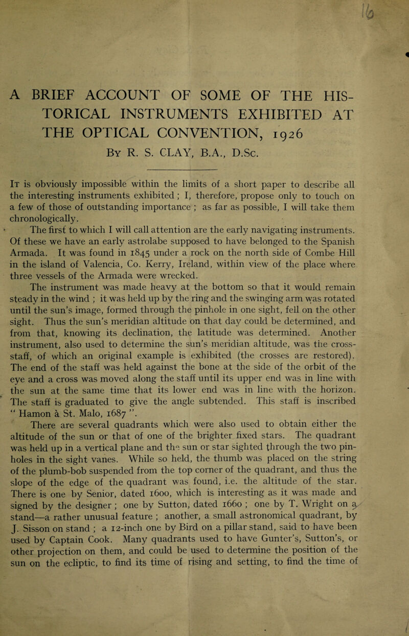 A BRIEF ACCOUNT OF SOME OF THE HIS¬ TORICAL INSTRUMENTS EXHIBITED AT THE OPTICAL CONVENTION, 1926 By R. S. CLAY, B.A., D.Sc. It is obviously impossible within the limits of a short paper to describe all the interesting instruments exhibited ; I, therefore, propose only to touch on a few of those of outstanding importance ; as far as possible, I will take them chronologically. The first to which I will call attention are the early navigating instruments. Of these we have an early astrolabe supposed to have belonged to the Spanish Armada. It was found in 1845 under a rock on the north side of Combe Hill in the island of Valencia, Co. Kerry, Ireland, within view of the place where three vessels of the Armada were wrecked. The instrument was made heavy at the bottom so that it would remain steady in the wind ; it was held up by the ring and the swinging arm was rotated until the sun’s image, formed through the pinhole in one sight, fell on the other sight. Thus the sun’s meridian altitude on that day could be determined, and from that, knowing its declination, the latitude was determined. Another instrument, also used to determine the sun’s meridian altitude, was the cross¬ staff, of which an original example is exhibited (the crosses are restored). The end of the staff was held against the bone at the side of the orbit of the eye and a cross was moved along the staff until its upper end was in line with the sun at the same time that its lower end was in line with the horizon. The staff is graduated to give the angle subtended. This staff is inscribed “ Hamon a St. Malo, 1687 There are several quadrants which were also used to obtain either the altitude of the sun or that of one of the brighter fixed stars. The quadrant was held up in a vertical plane and the sun or star sighted through the two pin¬ holes in the sight vanes. While so held, the thumb was placed on the string of the plumb-bob suspended from the top corner of the quadrant, and thus the slope of the edge of the quadrant was found, i.e. the altitude of the star. There is one by Senior, dated 1600, which is interesting as it was made and signed by the designer ; one by Sutton, dated 1660 ; one by T. Wright on stand—a rather unusual feature ; another, a small astronomical quadrant, by J. Sisson on stand ; a 12-inch one by Bird on a pillar stand, said to have been used by Captain Cook. Many quadrants used to have Gunter’s, Sutton’s, or other projection on them, and could be used to determine the position of the sun on the ecliptic, to find its time of rising and setting, to find the time of