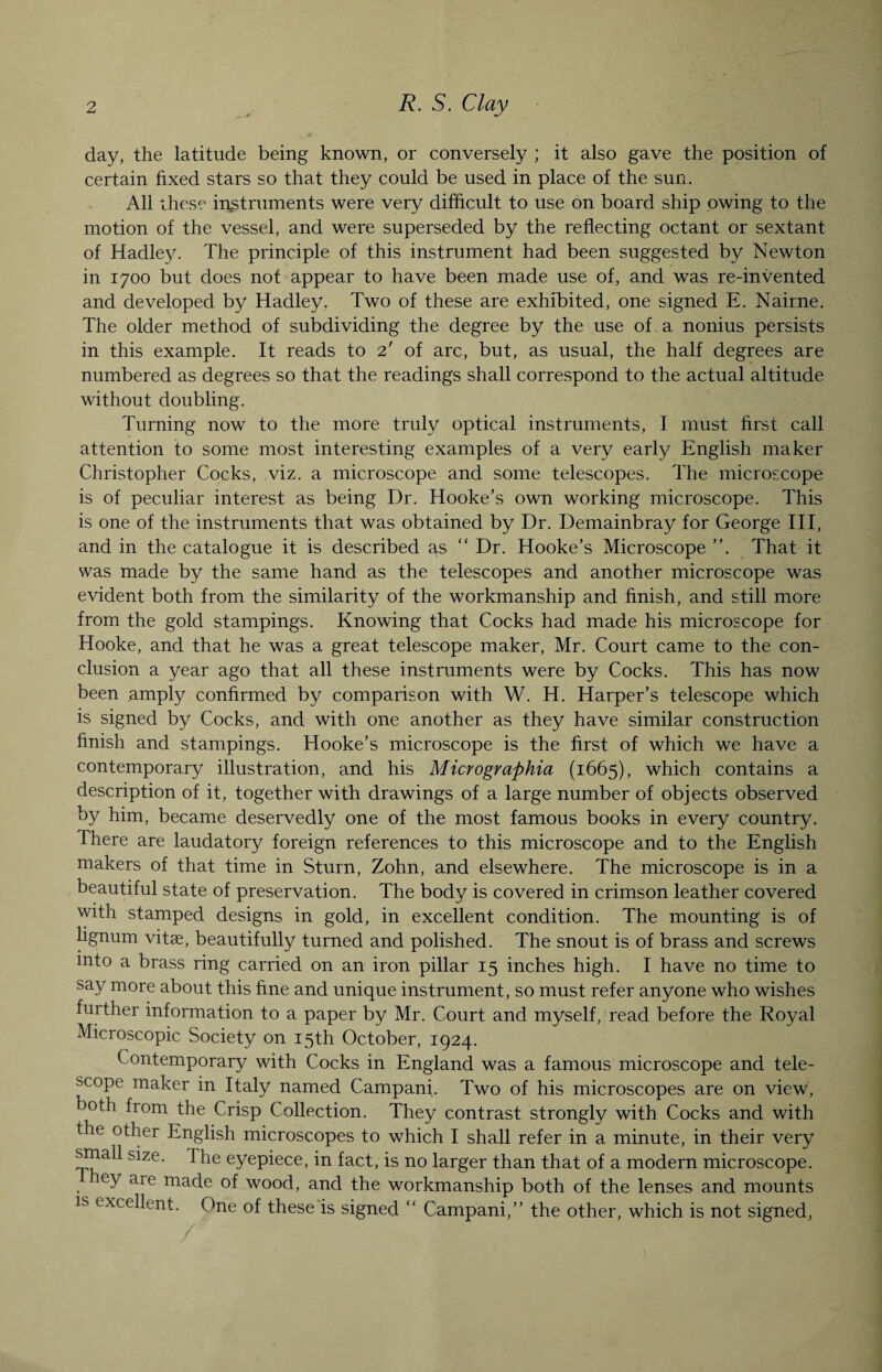 day, the latitude being known, or conversely ; it also gave the position of certain fixed stars so that they could be used in place of the sun. All these instruments were very difficult to use on board ship owing to the motion of the vessel, and were superseded by the reflecting octant or sextant of Hadley. The principle of this instrument had been suggested by Newton in 1700 but does not appear to have been made use of, and was re-invented and developed by Hadley. Two of these are exhibited, one signed E. Nairne. The older method of subdividing the degree by the use of . a nonius persists in this example. It reads to 2' of arc, but, as usual, the half degrees are numbered as degrees so that the readings shall correspond to the actual altitude without doubling. Turning now to the more truly optical instruments, I must first call attention to some most interesting examples of a very early English maker Christopher Cocks, viz. a microscope and some telescopes. The microscope is of peculiar interest as being Dr. Hooke’s own working microscope. This is one of the instruments that was obtained by Dr. Demainbray for George III, and in the catalogue it is described as “ Dr. Hooke’s Microscope ”. That it was made by the same hand as the telescopes and another microscope was evident both from the similarity of the workmanship and finish, and still more from the gold stampings. Knowing that Cocks had made his microscope for Hooke, and that he was a great telescope maker, Mr. Court came to the con¬ clusion a year ago that all these instruments were by Cocks. This has now been amply confirmed by comparison with W. H. Harper’s telescope which is signed by Cocks, and with one another as they have similar construction finish and stampings. Hooke’s microscope is the first of which we have a contemporary illustration, and his Micrographia (1665), which contains a description of it, together with drawings of a large number of objects observed by him, became deservedly one of the most famous books in every country. Ihere are laudatory foreign references to this microscope and to the English makers of that time in Sturn, Zohn, and elsewhere. The microscope is in a beautiful state of preservation. The body is covered in crimson leather covered with stamped designs in gold, in excellent condition. The mounting is of lignum vitae, beautifully turned and polished. The snout is of brass and screws into a brass ring carried on an iron pillar 15 inches high. I have no time to say more about this fine and unique instrument, so must refer anyone who wishes further information to a paper by Mr. Court and myself, read before the Royal Microscopic Society on 15th October, 1924. Contemporary with Cocks in England was a famous microscope and tele¬ scope maker in Italy named Campani. Two of his microscopes are on view, both from the Crisp Collection. They contrast strongly with Cocks and with the other English microscopes to which I shall refer in a minute, in their very small size. The eyepiece, in fact, is no larger than that of a modern microscope. ey aie made of wood, and the workmanship both of the lenses and mounts is excellent. One of these is signed “ Campani,” the other, which is not signed, / ■ . If 1