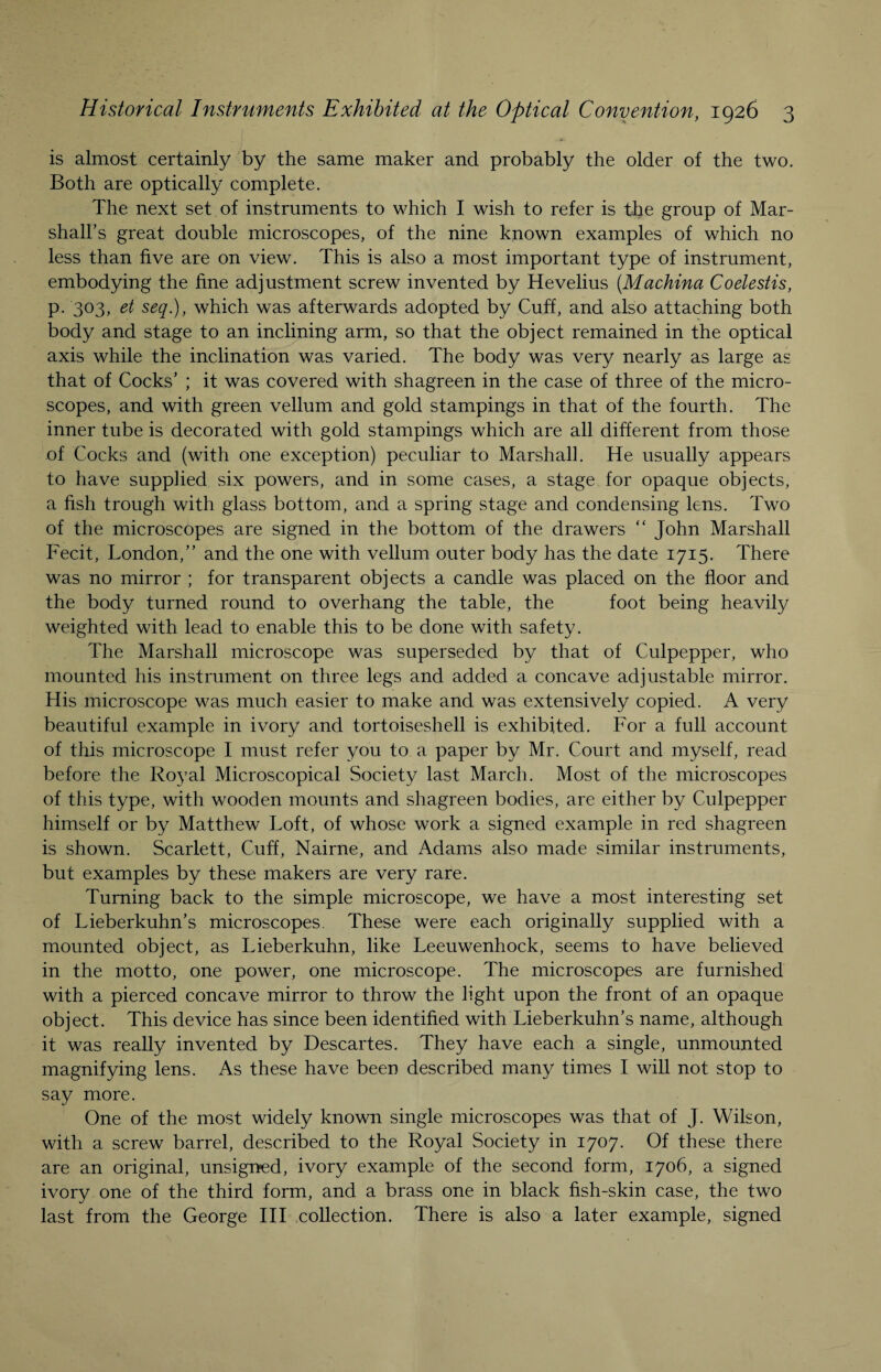 is almost certainly by the same maker and probably the older of the two. Both are optically complete. The next set of instruments to which I wish to refer is the group of Mar¬ shall’s great double microscopes, of the nine known examples of which no less than five are on view. This is also a most important type of instrument, embodying the fine adjustment screw invented by Hevelius (.Machina Coelestis, p. 303, et seq.), which was afterwards adopted by Cuff, and also attaching both body and stage to an inclining arm, so that the object remained in the optical axis while the inclination was varied. The body was very nearly as large as that of Cocks’ ; it was covered with shagreen in the case of three of the micro¬ scopes, and with green vellum and gold stampings in that of the fourth. The inner tube is decorated with gold stampings which are all different from those of Cocks and (with one exception) peculiar to Marshall. He usually appears to have supplied six powers, and in some cases, a stage for opaque objects, a fish trough with glass bottom, and a spring stage and condensing lens. Two of the microscopes are signed in the bottom of the drawers “ John Marshall Fecit, London,” and the one with vellum outer body has the date 1715. There was no mirror ; for transparent objects a candle was placed on the floor and the body turned round to overhang the table, the foot being heavily weighted with lead to enable this to be done with safety. The Marshall microscope was superseded by that of Culpepper, who mounted his instrument on three legs and added a concave adjustable mirror. His microscope was much easier to make and was extensively copied. A very beautiful example in ivory and tortoiseshell is exhibited. For a full account of this microscope I must refer you to a paper by Mr. Court and myself, read before the Royal Microscopical Society last March. Most of the microscopes of this type, with wooden mounts and shagreen bodies, are either by Culpepper himself or by Matthew Loft, of whose work a signed example in red shagreen is shown. Scarlett, Cuff, Nairne, and Adams also made similar instruments, but examples by these makers are very rare. Turning back to the simple microscope, we have a most interesting set of Lieberkuhn’s microscopes. These were each originally supplied with a mounted object, as Lieberkuhn, like Leeuwenhoek, seems to have believed in the motto, one power, one microscope. The microscopes are furnished with a pierced concave mirror to throw the light upon the front of an opaque object. This device has since been identified with Lieberkuhn’s name, although it was really invented by Descartes. They have each a single, unmounted magnifying lens. As these have been described many times I will not stop to say more. One of the most widely known single microscopes was that of J. Wilson, with a screw barrel, described to the Royal Society in 1707. Of these there are an original, unsigned, ivory example of the second form, 1706, a signed ivory one of the third form, and a brass one in black fish-skin case, the two last from the George III collection. There is also a later example, signed
