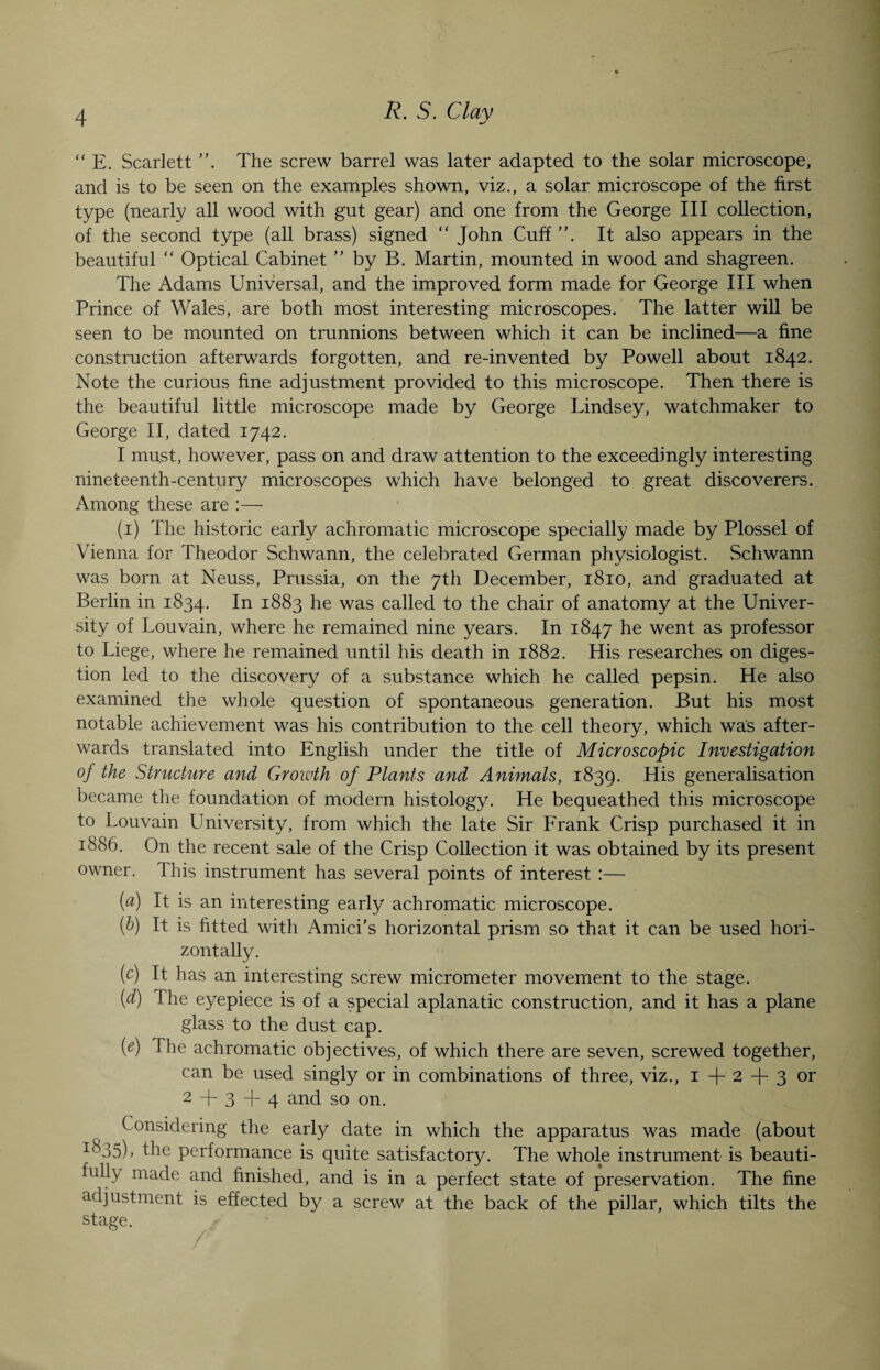 “ E. Scarlett ”. The screw barrel was later adapted to the solar microscope, and is to be seen on the examples shown, viz., a solar microscope of the first type (nearly all wood with gnt gear) and one from the George III collection, of the second type (all brass) signed “ John Cuff It also appears in the beautiful “ Optical Cabinet ” by B. Martin, mounted in wood and shagreen. The Adams Universal, and the improved form made for George III when Prince of Wales, are both most interesting microscopes. The latter will be seen to be mounted on trunnions between which it can be inclined—a fine construction afterwards forgotten, and re-invented by Powell about 1842. Note the curious fine adjustment provided to this microscope. Then there is the beautiful little microscope made by George Lindsey, watchmaker to George II, dated 1742. I must, however, pass on and draw attention to the exceedingly interesting nineteenth-century microscopes which have belonged to great discoverers.. Among these are :— (1) The historic early achromatic microscope specially made by Plossel of Vienna for Theodor Schwann, the celebrated German physiologist. Schwann was born at Neuss, Prussia, on the 7th December, 1810, and graduated at Berlin in 1834. In 1883 he was called to the chair of anatomy at the Univer¬ sity of Louvain, where he remained nine years. In 1847 he went as professor to Liege, where he remained until his death in 1882. His researches on diges¬ tion led to the discovery of a substance which he called pepsin. He also examined the whole question of spontaneous generation. But his most notable achievement was his contribution to the cell theory, which was after¬ wards translated into English under the title of Microscopic Investigation of the Structure and Growth of Plants and Animals, 1839. His generalisation became the foundation of modern histology. He bequeathed this microscope to Louvain University, from which the late Sir Frank Crisp purchased it in 1886. On the recent sale of the Crisp Collection it was obtained by its present owner. This instrument has several points of interest :— (a) It is an interesting early achromatic microscope. (b) It is fitted with Amici’s horizontal prism so that it can be used hori¬ zontally. (c) It has an interesting screw micrometer movement to the stage. (d) The eyepiece is of a special aplanatic construction, and it has a plane glass to the dust cap. (e) The achromatic objectives, of which there are seven, screwed together, can be used singly or in combinations of three, viz., 1+2 + 3 or 2 + 3 + 4 and so on. Considering the early date in which the apparatus was made (about i835)> the performance is quite satisfactory. The whole instrument is beauti¬ fully made and finished, and is in a perfect state of preservation. The fine adjustment is effected by a screw at the back of the pillar, which tilts the stage.