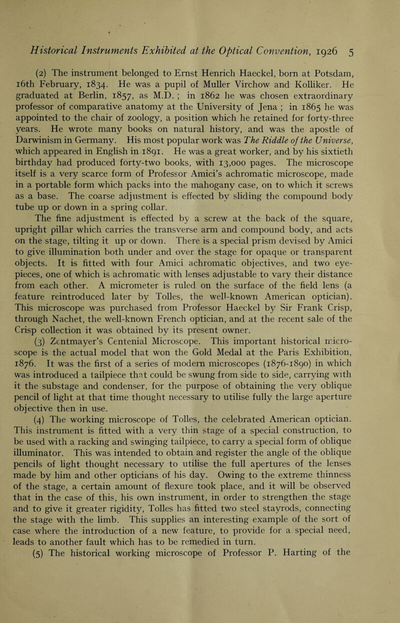 (2) The instrument belonged to Ernst Henrich Haeckel, born at Potsdam, 16th February, 1834. He was a pupil of Muller Virchow and Kolliker. He graduated at Berlin, 1857, as M.D. ; in 1862 he was chosen extraordinary professor of comparative anatomy at the University of Jena ; in 1865 he was appointed to the chair of zoology, a position which he retained for forty-three years. He wrote many books on natural history, and was the apostle of Darwinism in Germany. His most popular work was The Riddle of the Universe, which appeared in English in 1891. He was a great worker, and by his sixtieth birthday had produced forty-two books, with 13,000 pages. The microscope itself is a very scarce form of Professor Amici’s achromatic microscope, made in a portable form which packs into the mahogany case, on to which it screws as a base. The coarse adjustment is effected by sliding the compound body tube up or down in a spring collar. The fine adjustment is effected by a screw at the back of the square, upright pillar which carries the transverse arm and compound body, and acts on the stage, tilting it up or down. There is a special prism devised by Amici to give illumination both under and over the stage for opaque or transparent objects. It is fitted with four Amici achromatic objectives, and two eye¬ pieces, one of which is achromatic with lenses adjustable to vary their distance from each other. A micrometer is ruled on the surface of the field lens (a feature reintroduced later by Tolies, the well-known American optician). This microscope was purchased from Professor Haeckel by Sir Frank Crisp, through Nachet, the well-known French optician, and at the recent sale of the Crisp collection it was obtained by its present owner. (3) Zentmayer’s Centenial Microscope. This important historical micro¬ scope is the actual model that won the Gold Medal at the Paris Exhibition, 1876. It was the first of a series of modern microscopes (1876-1890) in which was introduced a tailpiece that could be swung from side to side, carrying with it the substage and condenser, for the purpose of obtaining the very oblique pencil of light at that time thought necessary to utilise fully the large aperture objective then in use. (4) The working microscope of Tolies, the celebrated American optician. This instrument is fitted with a very thin stage of a special construction, to be used with a racking and swinging tailpiece, to carry a special form of oblique illuminator. This was intended to obtain and register the angle of the oblique pencils of light thought necessary to utilise the full apertures of the lenses made by him and other opticians of his day. Owing to the extreme thinness of the stage, a certain amount of flexure took place, and it will be observed that in the case of this, his own instrument, in order to strengthen the stage and to give it greater rigidity, Tolies has fitted two steel stayrods, connecting the stage with the limb. This supplies an interesting example of the sort of case where the introduction of a new feature, to provide for a special need, leads to another fault which has to be remedied in turn. (5) The historical working microscope of Professor P. Harting of the